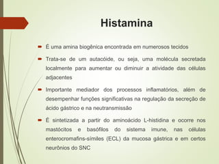Histamina
 É uma amina biogênica encontrada em numerosos tecidos
 Trata-se de um autacóide, ou seja, uma molécula secretada
localmente para aumentar ou diminuir a atividade das células
adjacentes
 Importante mediador dos processos inflamatórios, além de
desempenhar funções significativas na regulação da secreção de
ácido gástrico e na neutransmissão
 É sintetizada a partir do aminoácido L-histidina e ocorre nos
mastócitos e basófilos do sistema imune, nas células
enterocromafins-símiles (ECL) da mucosa gástrica e em certos
neurônios do SNC
 