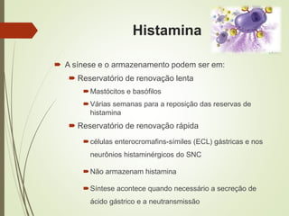 Histamina
 A sínese e o armazenamento podem ser em:
 Reservatório de renovação lenta
Mastócitos e basófilos
Várias semanas para a reposição das reservas de
histamina
 Reservatório de renovação rápida
células enterocromafins-símiles (ECL) gástricas e nos
neurônios histaminérgicos do SNC
Não armazenam histamina
Síntese acontece quando necessário a secreção de
ácido gástrico e a neutransmissão
 