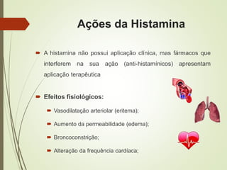 Ações da Histamina
 A histamina não possui aplicação clínica, mas fármacos que
interferem na sua ação (anti-histamínicos) apresentam
aplicação terapêutica
 Efeitos fisiológicos:
 Vasodilatação arteriolar (eritema);
 Aumento da permeabilidade (edema);
 Broncoconstrição;
 Alteração da frequência cardíaca;
 