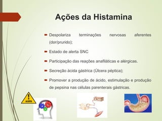 Ações da Histamina
 Despolariza terminações nervosas aferentes
(dor/prurido);
 Estado de alerta SNC
 Participação das reações anafiláticas e alérgicas.
 Secreção ácida gástrica (Úlcera péptica);
 Promover a produção de ácido, estimulação e produção
de pepsina nas células parenterais gástricas.
 