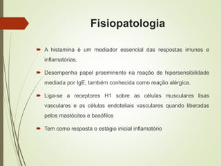 Fisiopatologia
 A histamina é um mediador essencial das respostas imunes e
inflamatórias.
 Desempenha papel proeminente na reação de hipersensibilidade
mediada por IgE, também conhecida como reação alérgica.
 Liga-se a receptores H1 sobre as células musculares lisas
vasculares e as células endoteliais vasculares quando liberadas
pelos mastócitos e basófilos
 Tem como resposta o estágio inicial inflamatório
 