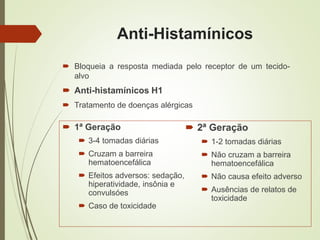 Anti-Histamínicos
 1ª Geração
 3-4 tomadas diárias
 Cruzam a barreira
hematoencefálica
 Efeitos adversos: sedação,
hiperatividade, insônia e
convulsóes
 Caso de toxicidade
 2ª Geração
 1-2 tomadas diárias
 Não cruzam a barreira
hematoencefálica
 Não causa efeito adverso
 Ausências de relatos de
toxicidade
 Bloqueia a resposta mediada pelo receptor de um tecido-
alvo
 Anti-histamínicos H1
 Tratamento de doenças alérgicas
 