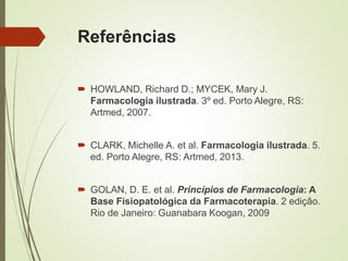 Referências
 HOWLAND, Richard D.; MYCEK, Mary J.
Farmacologia ilustrada. 3º ed. Porto Alegre, RS:
Artmed, 2007.
 CLARK, Michelle A. et al. Farmacologia ilustrada. 5.
ed. Porto Alegre, RS: Artmed, 2013.
 GOLAN, D. E. et al. Princípios de Farmacologia: A
Base Fisiopatológica da Farmacoterapia. 2 edição.
Rio de Janeiro: Guanabara Koogan, 2009
 