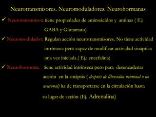 Neurotransmisores. Neuromoduladores. Neurohormanas
Neurotransmisor: tiene propiedades de aminoácidos y aminas ( Ej:
                 GABA y Glutamato)
Neuromodulador: Regulan acción neurotransmisores. No tiene actividad
                 intrínseca pero capaz de modificar actividad sináptica
                 una vez iniciada.( Ej.: encefalina)
Neurohormona: tiene actividad intrínseca pero para desencadenar
                acción en la sinápsis ( después de liberación neuronal o no
                neuronal) ha de transportarse en la circulación hasta

                su lugar de acción (Ej. Adrenalina)
 