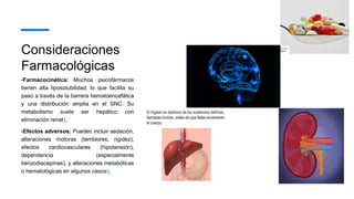 Consideraciones
Farmacológicas
•Farmacocinética: Muchos psicofármacos
tienen alta liposolubilidad, lo que facilita su
paso a través de la barrera hematoencefálica
y una distribución amplia en el SNC. Su
metabolismo suele ser hepático con
eliminación renal4.
•Efectos adversos: Pueden incluir sedación,
alteraciones motoras (temblores, rigidez),
efectos cardiovasculares (hipotensión),
dependencia (especialmente
benzodiacepinas), y alteraciones metabólicas
o hematológicas en algunos casos4.
 