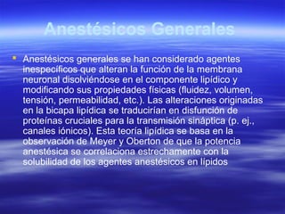 Anestésicos Generales
 Anestésicos generales se han considerado agentes
inespecíficos que alteran la función de la membrana
neuronal disolviéndose en el componente lipídico y
modificando sus propiedades físicas (fluidez, volumen,
tensión, permeabilidad, etc.). Las alteraciones originadas
en la bicapa lipídica se traducirían en disfunción de
proteínas cruciales para la transmisión sináptica (p. ej.,
canales iónicos). Esta teoría lipídica se basa en la
observación de Meyer y Oberton de que la potencia
anestésica se correlaciona estrechamente con la
solubilidad de los agentes anestésicos en lípidos
 