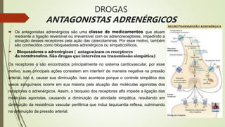 DROGAS
ANTAGONISTAS ADRENÉRGICOS
 Os antagonistas adrenérgicos são uma classe de medicamentos que atuam
mediante a ligação reversível ou irreversível com os adrenoreceptores, impedindo a
ativação desses receptores pela ação das catecolaminas. Por esse motivo, também
são conhecidos como bloqueadores adrenérgicos ou simpaticolíticos.
 . Bloqueadores α adrenérgicos ( antagonizam os receptores
da noradrenalina. São drogas que intervêm na transmissão simpática)
Os receptores α são encontrados principalmente no sistema cardiovascular, por esse
motivo, suas principais ações consistem em interferir de maneira negativa na pressão
arterial, isto é, causar sua diminuição. Isso acontece porque o controle simpático dos
vasos sanguíneos ocorre em sua maioria pela atuação das moléculas agonistas dos
receptores α adrenérgicos. Assim, o bloqueio dos receptores alfa impede a ligação das
moléculas agonistas, causando a diminuição da atividade simpática, resultando em
diminuição da resistência vascular periférica que induz taquicardia reflexa, culminando
na diminuição da pressão arterial.
 