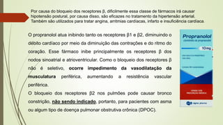 Por causa do bloqueio dos receptores β, dificilmente essa classe de fármacos irá causar
hipotensão postural, por causa disso, são eficazes no tratamento da hipertensão arterial.
Também são utilizados para tratar angina, arritmias cardíacas, infarto e insuficiência cardíaca.
O propranolol atua inibindo tanto os receptores β1 e β2, diminuindo o
débito cardíaco por meio da diminuição das contrações e do ritmo do
coração. Esse fármaco inibe principalmente os receptores β dos
nodos sinoatrial e atrioventricular. Como o bloqueio dos receptores β
não é seletivo, ocorre impedimento da vasodilatação da
musculatura periférica, aumentando a resistência vascular
periférica.
O bloqueio dos receptores β2 nos pulmões pode causar bronco
constrição, não sendo indicado, portanto, para pacientes com asma
ou algum tipo de doença pulmonar obstrutiva crônica (DPOC).
 