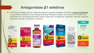 Antagonistas β1 seletivos
 Os fármacos antagonistas β1 seletivos possuem a grande vantagem de evitar a bronco constrição
nos pacientes asmáticos e com doença pulmonar obstrutiva crônica, uma vez que não atuam nos
receptores β2. Os principais fármacos dessa classe são os seguintes: acebutolol, atenolol, betaxolol,
bisoprolol, esmolol, metoprolol e nebivolol.
 