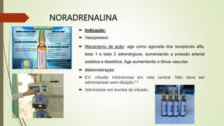 NORADRENALINA
 Indicação:
 Vasopressor.
 Mecanismo de ação: age como agonista dos receptores alfa,
beta 1 e beta 2 adrenérgicos, aumentando a pressão arterial
sistólica e diastólica. Age aumentando o tônus vascular.
 Administração
 EV: infusão intravenosa em veia central. Não deve ser
administrado sem diluição.2,3
 Administrar em bomba de infusão.
 