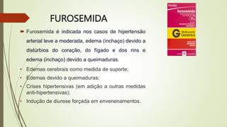FUROSEMIDA
 Furosemida é indicada nos casos de hipertensão
arterial leve a moderada, edema (inchaço) devido a
distúrbios do coração, do fígado e dos rins e
edema (inchaço) devido a queimaduras.
• Edemas cerebrais como medida de suporte;
• Edemas devido a queimaduras;
• Crises hipertensivas (em adição a outras medidas
anti-hipertensivas);
• Indução de diurese forçada em envenenamentos.
 