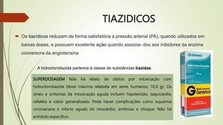 TIAZIDICOS
 Os tiazídicos reduzem de forma satisfatória a pressão arterial (PA), quando utilizados em
baixas doses, e possuem excelente ação quando associa- dos aos inibidores da enzima
conversora da angiotensina
A hidroclorotiazida pertence à classe de substâncias tiazídas.
SUPERDOSAGEM Não há relato de óbitos por intoxicação com
hidroclorotiazida (dose máxima relatada em seres humanos: 10,0 g). Os
sinais e sintomas da intoxicação aguda incluem hipotensão, taquicardia,
cefaléia e rubor generalizado. Pode haver complicações como isquemia
coronariana e infarto agudo do miocárdio, arritmias e choque. Não há
antídoto especifico.
 
