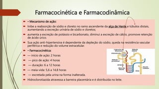 Farmacocinética e Farmacodinâmica
 • Mecanismo de ação:
 Inibe a reabsorção de sódio e cloreto no ramo ascendente da alça de Henle e túbulos distais,
aumentando a excreção urinária de sódio e cloretos;
 aumenta a excreção de potássio e bicarbonato, diminui a excreção de cálcio, promove retenção
de ácido úrico.
 Sua ação anti-hipertensiva é dependente da depleção do sódio, queda na resistência vascular
periférica e redução do volume extracelular.
 • Farmacocinética:
 — início de ação: 2 horas
 — pico de ação: 4 horas
 — duração: 6 a 12 horas
 — meia-vida: 5,6 a 14,8 horas
 — excretada pela urina na forma inalterada.
 Hidroclorotiazida atravessa a barreira placentária e é distribuída no leite.
 