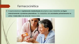 Farmacocinética
 A espironolactona é rapidamente metabolizada ela própria e seus metabólitos se ligam
extensivamente a proteínas plasmáticas. Os metabólitos são excretados primariamente na
urina. A meia-vida é de cerca de 1 hora e meia.
 