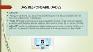 DAS RESPONSABILIDADES
 Artigo 16°
 Assegurar ao cliente uma assistência de enfermagem livre de danos decorrentes de
imperícia, negligência e imprudência.
 Artigo 17° Avaliar criteriosamente sua competência técnica e legal e somente aceitar
encargos ou atribuições, quando capaz de desempenho seguro de si e para a clientela.
 Artigo 18° Manter-se atualizado, ampliando seus conhecimentos técnicos, científicos e
culturais , em benefício da clientela, coletividade e do desenvolvimento da profissão.
 