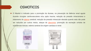 OSMOTICOS
 O Manitol é indicado para a promoção da diurese, na prevenção da falência renal aguda
durante cirurgias cardiovasculares e/ou após trauma; redução da pressão intracraniana e
tratamento do edema cerebral; redução da pressão intraocular elevada quando esta não pode
ser reduzida por outros meios, ataque de glaucoma; promoção da excreção urinária de
substâncias tóxicas; edema cerebral de origem cardíaca e renal.
 