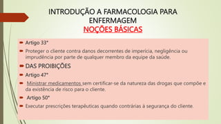 INTRODUÇÃO A FARMACOLOGIA PARA
ENFERMAGEM
NOÇÕES BÁSICAS
 Artigo 33°
 Proteger o cliente contra danos decorrentes de imperícia, negligência ou
imprudência por parte de qualquer membro da equipe da saúde.
DAS PROIBIÇÕES
 Artigo 47°
 Ministrar medicamentos sem certificar-se da natureza das drogas que compõe e
da existência de risco para o cliente.
 Artigo 50°
 Executar prescrições terapêuticas quando contrárias á segurança do cliente.
 