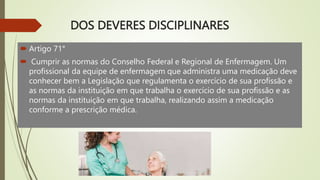 DOS DEVERES DISCIPLINARES
 Artigo 71°
 Cumprir as normas do Conselho Federal e Regional de Enfermagem. Um
profissional da equipe de enfermagem que administra uma medicação deve
conhecer bem a Legislação que regulamenta o exercício de sua profissão e
as normas da instituição em que trabalha o exercício de sua profissão e as
normas da instituição em que trabalha, realizando assim a medicação
conforme a prescrição médica.
 