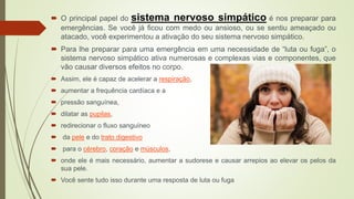  O principal papel do sistema nervoso simpático é nos preparar para
emergências. Se você já ficou com medo ou ansioso, ou se sentiu ameaçado ou
atacado, você experimentou a ativação do seu sistema nervoso simpático.
 Para lhe preparar para uma emergência em uma necessidade de “luta ou fuga”, o
sistema nervoso simpático ativa numerosas e complexas vias e componentes, que
vão causar diversos efeitos no corpo.
 Assim, ele é capaz de acelerar a respiração,
 aumentar a frequência cardíaca e a
 pressão sanguínea,
 dilatar as pupilas,
 redirecionar o fluxo sanguíneo
 da pele e do trato digestivo
 para o cérebro, coração e músculos,
 onde ele é mais necessário, aumentar a sudorese e causar arrepios ao elevar os pelos da
sua pele.
 Você sente tudo isso durante uma resposta de luta ou fuga
 