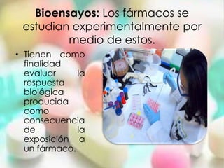 Bioensayos: Los fármacos se
 estudian experimentalmente por
         medio de estos.
• Tienen como
  finalidad
  evaluar     la
  respuesta
  biológica
  producida
  como
  consecuencia
  de          la
  exposición a
  un fármaco.
 