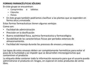 FORMAS FARMACÉUTICAS SÓLIDAS
En éste grupo se encuentran:
– Comprimidos o tabletas
– Cápsulas
– Polvos
• En éste grupo también podríamos clasificar a las plantas que se expenden en
forma seca y envasada.
Estas formas farmacéuticas tienen algunas ventajas
Como son:
• Facilidad de administración
• Precisión en la dosificación
• Buena estabilidad física, química farmacéutica y farmacológica
• Durabilidad de las características físicas por períodos extensos de
almacenamiento.
• Facilidad del manejo durante los procesos de envase y empaque.
Las tapas de estos envases deben ser completamente herméticas para evitar el
paso de la humedad y así impedir que se desarrollen microorganismos que
contaminen el producto
La etiqueta debe contener toda la información necesaria para que el usuario pueda
administrarse el producto sin riesgos, en especial en estos productos de venta
libre.
 