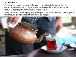 f. COCIMIENTO
• Consiste en hervir las partes duras y compactas de la planta (raíces,
cortezas, semillas, etc.) cuyos principios no son fácilmente extraíbles.
Hervir la planta por 10 minutos a fuego lento.
• Luego apartarla del fuego y dejarla reposar en el recipiente, tapado, por 5
minutos. Se puede endulzar con miel de abejas.
 
