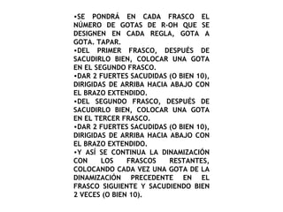 SE PONDRÁ EN CADA FRASCO EL NÚMERO DE GOTAS DE R-OH QUE SE DESIGNEN EN CADA REGLA, GOTA A GOTA. TAPAR. DEL PRIMER FRASCO, DESPUÉS DE SACUDIRLO BIEN, COLOCAR UNA GOTA EN EL SEGUNDO FRASCO. DAR 2 FUERTES SACUDIDAS (O BIEN 10), DIRIGIDAS DE ARRIBA HACIA ABAJO CON EL BRAZO EXTENDIDO. DEL SEGUNDO FRASCO, DESPUÉS DE SACUDIRLO BIEN, COLOCAR UNA GOTA EN EL TERCER FRASCO. DAR 2 FUERTES SACUDIDAS (O BIEN 10), DIRIGIDAS DE ARRIBA HACIA ABAJO CON EL BRAZO EXTENDIDO. Y ASÍ SE CONTINUA LA DINAMIZACIÓN CON LOS FRASCOS RESTANTES, COLOCANDO CADA VEZ UNA GOTA DE LA DINAMIZACIÓN PRECEDENTE EN EL FRASCO SIGUIENTE Y SACUDIENDO BIEN 2 VECES (O BIEN 10). 