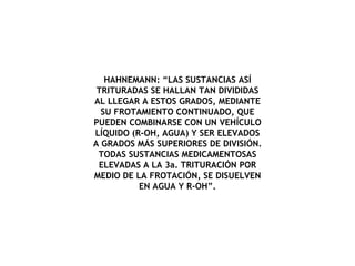 HAHNEMANN: “LAS SUSTANCIAS ASÍ TRITURADAS SE HALLAN TAN DIVIDIDAS AL LLEGAR A ESTOS GRADOS, MEDIANTE SU FROTAMIENTO CONTINUADO, QUE PUEDEN COMBINARSE CON UN VEHÍCULO LÍQUIDO (R-OH, AGUA) Y SER ELEVADOS A GRADOS MÁS SUPERIORES DE DIVISIÓN. TODAS SUSTANCIAS MEDICAMENTOSAS ELEVADAS A LA 3a. TRITURACIÓN POR MEDIO DE LA FROTACIÓN, SE DISUELVEN EN AGUA Y R-OH”. 