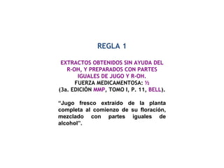 REGLA 1 EXTRACTOS OBTENIDOS SIN AYUDA DEL R-OH, Y PREPARADOS CON PARTES IGUALES DE JUGO Y R-OH. FUERZA MEDICAMENTOSA:  ½ (3a. EDICIÓN  MMP , TOMO I, P. 11,  BELL ). “ Jugo fresco extraído de la planta completa al comienzo de su floración, mezclado con partes iguales de alcohol”. 