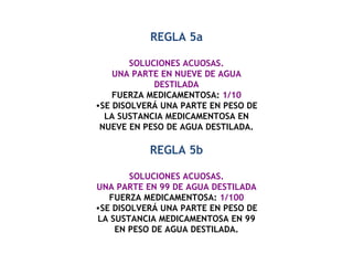 REGLA 5a SOLUCIONES ACUOSAS. UNA PARTE EN NUEVE DE AGUA DESTILADA FUERZA MEDICAMENTOSA:  1/10 SE DISOLVERÁ UNA PARTE EN PESO DE LA SUSTANCIA MEDICAMENTOSA EN NUEVE EN PESO DE AGUA DESTILADA. REGLA 5b SOLUCIONES ACUOSAS. UNA PARTE EN 99 DE AGUA DESTILADA FUERZA MEDICAMENTOSA:  1/100 SE DISOLVERÁ UNA PARTE EN PESO DE LA SUSTANCIA MEDICAMENTOSA EN 99 EN PESO DE AGUA DESTILADA. 