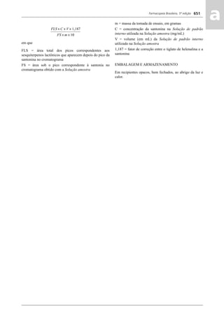 Farmacopeia Brasileira, 5ª edição
aa651
em que
FLS = área total dos picos correspondentes aos
sesquiterpenos lactônicos que aparecem depois do pico da
santonina no cromatograma
FS = área sob o pico correspondente à santonia no
cromatograma obtido com a Solução amostra
m = massa da tomada de ensaio, em gramas
C = concentração da santonina na Solução de padrão
interno utilzada na Solução amostra (mg/mL)
V = volume (em mL) da Solução de padrão interno
utilizado na Solução amostra
1,187 = fator de correção entre o tiglato de helenalina e a
santonina
EMBALAGEM E ARMAZENAMENTO
Em recipientes opacos, bem fechados, ao abrigo da luz e
calor.
Volume 2_18_07_11.indd 651Volume 2_18_07_11.indd 651 18/07/2011 09:26:3218/07/2011 09:26:32
 