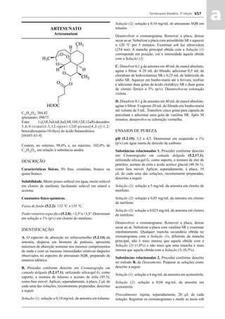 Farmacopeia Brasileira, 5ª edição
aa657
ARTESUNATO
Artesunatum
C19
H28
O8
; 384,42
artesunato; 09673
Éster 1-[(3R,5aS,6R,8aS,9R,10S,12R,12aR)-decaidro-
3,6,9-trimetil-3,12-epoxi-12H-pirano[4,3-j]-1,2-
benzodioxepina-10-ílico] do ácido butanodióico
[88495-63-0]
Contém, no mínimo, 98,0% e, no máximo, 102,0% de
C19
H28
O8
, em relação à substância anidra.
DESCRIÇÃO
Características físicas. Pó ﬁno, cristalino, branco ou
quase branco.
Solubilidade. Muito pouco solúvel em água, muito solúvel
em cloreto de metileno, facilmente solúvel em etanol e
acetona.
Constantes físico-químicas.
Faixa de fusão (5.2.2): 132 °C a 135 °C.
Poderrotatórioespecíﬁco(5.2.8):+2,5ºa+3,5º.Determinar
em solução a 1% (p/v) em cloreto do metileno.
IDENTIFICAÇÃO
A. O espectro de absorção no infravermelho (5.2.14) da
amostra, dispersa em brometo de potássio, apresenta
máximos de absorção somente nos mesmos comprimentos
de onda e com as mesmas intensidades relativas daqueles
observados no espectro de artesunato SQR, preparado de
maneira idêntica.
B. Proceder conforme descrito em Cromatograﬁa em
camada delgada (5.2.17.1), utilizando sílica-gel G, como
suporte, e mistura de tolueno e acetato de etila (95:5),
como fase móvel. Aplicar, separadamente, à placa, 2 μL de
cada uma das soluções, recentemente preparadas, descritas
a seguir.
Solução (1): solução a 0,10 mg/mL da amostra em tolueno.
Solução (2): solução a 0,10 mg/mL de artesunato SQR em
tolueno.
Desenvolver o cromatograma. Remover a placa, deixar
secar ao ar. Nebulizar a placa com anisaldeído SR e aquecer
a 120 °C por 5 minutos. Examinar sob luz ultravioleta
(254 nm). A mancha principal obtida com a Solução (1)
corresponde em posição, cor e intensidade àquela obtida
com a Solução (2).
C. Dissolver 0,1 g da amostra em 40 mL de etanol absoluto,
agitar e ﬁltrar. A 20 mL do ﬁltrado, adicionar 0,5 mL de
cloridrato de hidroxilamina SR e 0,25 mL de hidróxido de
sódio SR. Aquecer em banho-maria até a fervura, resfriar
e adicionar duas gotas de ácido clorídrico SR e duas gotas
de cloreto férrico a 5% (p/v). Desenvolve-se coloração
violeta.
D. Dissolver 0,1 g da amostra em 40 mL de etanol absoluto,
agitar e ﬁltrar. Evaporar 20 mL do ﬁltrado em banho-maria
até volume de 5 mL. Transferir cinco gotas para cápsula de
porcelana e adicionar uma gota de vanilina SR. Após 30
minutos, desenvolve-se coloração vermelha.
ENSAIOS DE PUREZA
pH (5.2.19). 3,5 a 4,5. Determinar em suspensão a 1%
(p/v) em água isenta de dióxido de carbono.
Substâncias relacionadas 1. Proceder conforme descrito
em Cromatograﬁa em camada delgada (5.2.17.1),
utilizando sílica-gel G, como suporte, e mistura de éter de
petróleo, acetato de etila e ácido acético glacial (48:36:1),
como fase móvel. Aplicar, separadamente, à placa, 10
μL de cada uma das soluções, recentemente preparadas,
descritas a seguir.
Solução (1): solução a 5 mg/mL da amostra em cloreto de
metileno.
Solução (2): solução a 0,05 mg/mL da amostra em cloreto
de metileno.
Solução (3): solução a 0,025 mg/mL da amostra em cloreto
de metileno.
Desenvolver o cromatograma. Remover a placa, deixar
secar ao ar. Nebulizar a placa com vanilina SR e examinar
imediatamente. Qualquer mancha secundária obtida no
cromatograma com a Solução (1), diferente da mancha
principal, não é mais intensa que aquela obtida com a
Solução (2) (1,0%) e não mais que uma mancha é mais
intensa que aquela obtida com a Solução (3) (0,5%).
Substâncias relacionadas 2. Proceder conforme descrito
no método B. de Doseamento. Preparar as soluções como
descrito a seguir.
Solução (1): solução a 4 mg/mL da amostra em acetonitrila.
Solução (2): solução a 0,04 mg/mL da amostra em
acetonitrila.
Procedimento: injetar, separadamente, 20 μL de cada
solução. Registrar os cromatogramas e medir as áreas sob
Volume 2_18_07_11.indd 657Volume 2_18_07_11.indd 657 18/07/2011 09:26:3418/07/2011 09:26:34
 