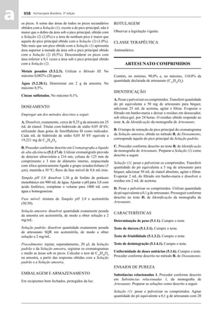 Farmacopeia Brasileira, 5ª edição
aa 658
os picos. A soma das áreas de todos os picos secundários
obtidos com a Solução (1), exceto a do pico principal, não é
maior que o dobro da área sob o pico principal, obtido com
a Solução (2) (2,0%) e a área de nenhum pico é maior que
aquela do pico principal obtido com a Solução (2) (1,0%).
Não mais que um pico obtido com a Solução (1) apresenta
área superior à metade da área sob o pico principal obtido
com a Solução (2) (0,5%). Desconsiderar os picos com
área inferior a 0,1 vezes a área sob o pico principal obtido
com a Solução (2).
Metais pesados (5.3.2.3). Utilizar o Método III. No
máximo 0,002% (20 ppm).
Água (5.2.20.1). Determinar em 2 g da amostra. No
máximo 0,5%.
Cinzas sulfatadas. No máximo 0,1%.
DOSEAMENTO
Empregar um dos métodos descritos a seguir.
A. Dissolver, exatamente, cerca de 0,25 g da amostra em 25
mL de etanol. Titular com hidróxido de sódio 0,05 M SV,
utilizando duas gotas de fenolftaleína SI como indicador.
Cada mL de hidróxido de sódio 0,05 M SV equivale a
19,221 mg de C19
H28
O8
.
B. Proceder conforme descrito em Cromatograﬁa a líquido
de alta eﬁciência (5.2.17.4). Utilizar cromatógrafo provido
de detector ultravioleta a 216 nm; coluna de 125 mm de
comprimento e 3 mm de diâmetro interno, empacotada
com sílica quimicamente ligada a grupo octadecilsilano (5
μm), mantida a 30 ºC; ﬂuxo da fase móvel de 0,6 mL/min.
Tampão pH 3,0: dissolver 1,36 g de fosfato de potássio
monobásico em 900 mL de água. Ajustar o pH para 3,0 com
ácido fosfórico, completar o volume para 1000 mL com
água e homogeneizar.
Fase móvel: mistura de Tampão pH 3,0 e acetonitrila
(50:50).
Solução amostra: dissolver quantidade exatamente pesada
da amostra em acetonitrila, de modo a obter solução a 2
mg/mL.
Solução padrão: dissolver quantidade exatamente pesada
de artesunato SQR em acetonitrila, de modo a obter
solução a 2 mg/mL.
Procedimento: injetar, separadamente, 20 μL da Solução
padrão e da Solução amostra, registrar os cromatogramas
e medir as áreas sob os picos. Calcular o teor de C19
H28
O8
na amostra, a partir das respostas obtidas com a Solução
padrão e a Solução amostra.
EMBALAGEM E ARMAZENAMENTO
Em recipientes bem fechados, protegidos da luz.
ROTULAGEM
Observar a legislação vigente.
CLASSE TERAPÊUTICA
Antimalárico.
ARTESUNATO COMPRIMIDOS
Contém, no mínimo, 90,0% e, no máximo, 110,0% da
quantidade declarada de artesunato (C19
H28
O8
).
IDENTIFICAÇÃO
A.Pesarepulverizaroscomprimidos.Transferirquantidade
do pó equivalente a 50 mg de artesunato para béquer,
adicionar 25 mL de acetona, agitar e ﬁltrar. Evaporar o
ﬁltrado em banho-maria e deixar o resíduo em dessecador,
sob sílica-gel, por 24 horas. O resíduo obtido responde ao
teste A. de Identiﬁcação da monograﬁa de Artesunato.
B. O tempo de retenção do pico principal do cromatograma
da Solução amostra, obtida no método B. de Doseamento,
corresponde àquele do pico principal da Solução padrão.
C. Proceder conforme descrito no teste B. de Identiﬁcação
da monograﬁa de Artesunato. Preparar a Solução (1) como
descrito a seguir.
Solução (1): pesar e pulverizar os comprimidos. Transferir
quantidade do pó equivalente a 5 mg de artesunato para
béquer, adicionar 50 mL de etanol absoluto, agitar e ﬁltrar.
Evaporar 2 mL do ﬁltrado em banho-maria e dissolver o
resíduo em 2 mL de acetona.
D. Pesar e pulverizar os comprimidos. Utilizar quantidade
dopóequivalentea0,1gdeartesunato.Prosseguirconforme
descrito no teste D. de Identiﬁcação da monograﬁa de
Artesunato.
CARACTERÍSTICAS
Determinação de peso (5.1.1). Cumpre o teste.
Teste de dureza (5.1.3.1). Cumpre o teste.
Teste de friabilidade (5.1.3.2). Cumpre o teste.
Teste de desintegração (5.1.4.1). Cumpre o teste.
Uniformidade de doses unitárias (5.1.6). Cumpre o teste.
Proceder conforme descrito no método B. de Doseamento.
ENSAIOS DE PUREZA
Substâncias relacionadas 1. Proceder conforme descrito
em Substâncias relacionadas 1, da monograﬁa de
Artesunato. Preparar as soluções como descrito a seguir.
Solução (1): pesar e pulverizar os comprimidos. Agitar
quantidade do pó equivalente a 0,1 g de artesunato com 20
Volume 2_18_07_11.indd 658Volume 2_18_07_11.indd 658 18/07/2011 09:26:3418/07/2011 09:26:34
 