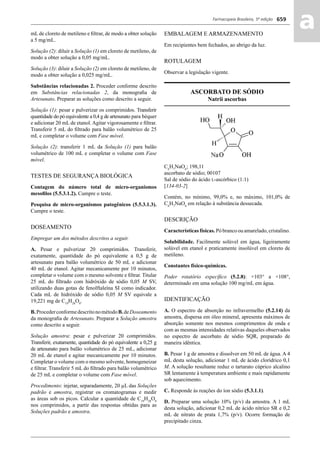 Farmacopeia Brasileira, 5ª edição
aa659
mL de cloreto de metileno e ﬁltrar, de modo a obter solução
a 5 mg/mL.
Solução (2): diluir a Solução (1) em cloreto de metileno, de
modo a obter solução a 0,05 mg/mL.
Solução (3): diluir a Solução (2) em cloreto de metileno, de
modo a obter solução a 0,025 mg/mL.
Substâncias relacionadas 2. Proceder conforme descrito
em Substâncias relacionadas 2, da monograﬁa de
Artesunato. Preparar as soluções como descrito a seguir.
Solução (1): pesar e pulverizar os comprimidos. Transferir
quantidade do pó equivalente a 0,4 g de artesunato para béquer
e adicionar 20 mL de etanol. Agitar vigorosamente e ﬁltrar.
Transferir 5 mL do ﬁltrado para balão volumétrico de 25
mL e completar o volume com Fase móvel.
Solução (2): transferir 1 mL da Solução (1) para balão
volumétrico de 100 mL e completar o volume com Fase
móvel.
TESTES DE SEGURANÇA BIOLÓGICA
Contagem do número total de micro-organismos
mesoﬁlos (5.5.3.1.2). Cumpre o teste.
Pesquisa de micro-organismos patogênicos (5.5.3.1.3).
Cumpre o teste.
DOSEAMENTO
Empregar um dos métodos descritos a seguir.
A. Pesar e pulverizar 20 comprimidos. Transferir,
exatamente, quantidade do pó equivalente a 0,5 g de
artesunato para balão volumétrico de 50 mL e adicionar
40 mL de etanol. Agitar mecanicamente por 10 minutos,
completar o volume com o mesmo solvente e ﬁltrar. Titular
25 mL do ﬁltrado com hidróxido de sódio 0,05 M SV,
utilizando duas gotas de fenolftaleína SI como indicador.
Cada mL de hidróxido de sódio 0,05 M SV equivale a
19,221 mg de C19
H28
O8
.
B.ProcederconformedescritonométodoB.deDoseamento
da monograﬁa de Artesunato. Preparar a Solução amostra
como descrito a seguir.
Solução amostra: pesar e pulverizar 20 comprimidos.
Transferir, exatamente, quantidade do pó equivalente a 0,25 g
de artesunato para balão volumétrico de 25 mL, adicionar
20 mL de etanol e agitar mecanicamente por 10 minutos.
Completar o volume com o mesmo solvente, homogeneizar
e ﬁltrar. Transferir 5 mL do ﬁltrado para balão volumétrico
de 25 mL e completar o volume com Fase móvel.
Procedimento: injetar, separadamente, 20 μL das Soluções
padrão e amostra, registrar os cromatogramas e medir
as áreas sob os picos. Calcular a quantidade de C19
H28
O8
nos comprimidos, a partir das respostas obtidas para as
Soluções padrão e amostra.
EMBALAGEM E ARMAZENAMENTO
Em recipientes bem fechados, ao abrigo da luz.
ROTULAGEM
Observar a legislação vigente.
ASCORBATO DE SÓDIO
Natrii ascorbas
C6
H7
NaO6
; 198,11
ascorbato de sódio; 00107
Sal de sódio do ácido L-ascórbico (1:1)
[134-03-2]
Contém, no mínimo, 99,0% e, no máximo, 101,0% de
C6
H7
NaO6
em relação à substância dessecada.
DESCRIÇÃO
Características físicas. Pó branco ou amarelado, cristalino.
Solubilidade. Facilmente solúvel em água, ligeiramente
solúvel em etanol e praticamente insolúvel em cloreto de
metileno.
Constantes físico-químicas.
Poder rotatório especíﬁco (5.2.8): +103° a +108°,
determinado em uma solução 100 mg/mL em água.
IDENTIFICAÇÃO
A. O espectro de absorção no infravermelho (5.2.14) da
amostra, dispersa em óleo mineral, apresenta máximos de
absorção somente nos mesmos comprimentos de onda e
com as mesmas intensidades relativas daqueles observados
no espectro de ascorbato de sódio SQR, preparado de
maneira idêntica.
B. Pesar 1 g de amostra e dissolver em 50 mL de água. A 4
mL desta solução, adicionar 1 mL de ácido clorídrico 0,1
M. A solução resultante reduz o tartarato cúprico alcalino
SR lentamente à temperatura ambiente e mais rapidamente
sob aquecimento.
C. Responde às reações do íon sódio (5.3.1.1).
D. Preparar uma solução 10% (p/v) da amostra. A 1 mL
desta solução, adicionar 0,2 mL de ácido nítrico SR e 0,2
mL de nitrato de prata 1,7% (p/v). Ocorre formação de
precipitado cinza.
Volume 2_18_07_11.indd 659Volume 2_18_07_11.indd 659 18/07/2011 09:26:3418/07/2011 09:26:34
 