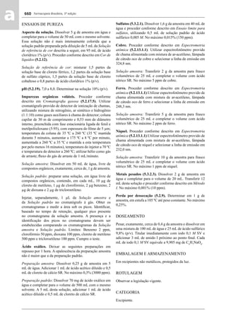 Farmacopeia Brasileira, 5ª edição
aa 660
ENSAIOS DE PUREZA
Aspecto da solução. Dissolver 5 g de amostra em água e
completar para o volume de 50 mL com o mesmo solvente.
Essa solução não é mais intensamente colorida que a
solução padrão preparada pela diluição de 5 mL da Solução
de referência de cor descrita a seguir, em 95 mL de ácido
clorídrico 1% (p/v). Proceder conforme descrito em Cor de
líquidos (5.2.12).
Solução de referência de cor: misturar 1,5 partes da
solução base de cloreto férrico, 1,2 partes da solução base
de sulfato cúprico, 1,5 partes da solução base de cloreto
cobaltoso e 0,8 partes de ácido clorídrico 1% (p/v).
pH (5.2.19). 7,0 a 8,0. Determinar na solução 10% (p/v).
Impurezas orgânicas voláteis. Proceder conforme
descrito em Cromatograﬁa gasosa (5.2.17.5). Utilizar
cromatógrafo provido de detector de ionização de chamas,
utilizando mistura de nitrogênio, ar sintético e hidrogênio
(1:1:10) como gases auxiliares à chama do detector; coluna
capilar de 30 m de comprimento e 0,53 mm de diâmetro
interno, preenchida com fase estacionária ligada de fenil e
metilpolisiloxano (5:95), com espessura do ﬁlme de 5 μm;
temperatura da coluna de 35 ºC a 260 ºC (35 ºC mantida
durante 5 minutos, aumentar a 175 ºC a 8 ºC por minuto,
aumentada a 260 ºC a 35 ºC e mantida a esta temperatura
por pelo menos 16 minutos), temperatura do injetor a 70 ºC
e temperatura do detector a 260 ºC; utilizar hélio como gás
de arraste; ﬂuxo do gás de arraste de 1 mL/minuto.
Solução amostra: Dissolver em 50 mL de água, livre de
compostos orgânicos, exatamente, cerca de, 1 g de amostra.
Solução padrão: preparar uma solução, em água livre de
compostos orgânicos, contendo, em cada mL, 10 μg de
cloreto de metileno, 1 μg de clorofórmio, 2 μg benzeno, 2
μg de dioxana e 2 μg de tricloroetileno.
Injetar, separadamente, 1 μL da Solução amostra e
da Solução padrão no cromatógrafo à gás. Obter os
cromatogramas e medir a área sob os picos. Identiﬁcar,
baseado no tempo de retenção, qualquer pico presente
no cromatograma da solução amostra. A presença e a
identiﬁcação dos picos no cromatograma devem ser
estabelecidas comparando os cromatogramas da Solução
amostra e Solução padrão. Limites: Benzeno 2 ppm,
clorofórmio 50 ppm, dioxana 100 ppm, cloreto de metileno
500 ppm e tricloroetileno 100 ppm. Cumpre o teste.
Ácido oxálico. Deixar as seguintes preparações em
repouso por 1 hora. A opalescência da preparação amostra
não é maior que a da preparação padrão.
Preparação amostra: Dissolver 0,25 g de amostra em 5
mL de água. Adicionar 1 mL de ácido acético diluído e 0,5
mL de cloreto de cálcio SR. No máximo 0,3% (3000 ppm).
Preparação padrão: Dissolver 70 mg de ácido oxálico em
água e completar para o volume de 500 mL com o mesmo
solvente. A 5 mL desta solução, adicionar 1 mL de ácido
acético diluído e 0,5 mL de cloreto de cálcio SR.
Sulfatos (5.3.2.1). Dissolver 1,6 g da amostra em 40 mL de
água e proceder conforme descrito em Ensaio limite para
sulfatos, utilizando 0,5 mL de solução padrão de ácido
sulfúrico 0,005 M. No máximo 0,015% (150 ppm).
Cobre. Proceder conforme descrito em Espectrometria
atômica (5.2.13.1.1). Utilizar espectrofotômetro provido
de chama alimentada com mistura de ar-acetileno, lâmpada
de cátodo oco de cobre e selecionar a linha de emissão em
324,8 nm.
Solução amostra: Transferir 2 g da amostra para frasco
volumétrico de 25 mL e completar o volume com ácido
nítrico SR. No máximo 5 ppm de cobre.
Ferro. Proceder conforme descrito em Espectrometria
atômica (5.2.13.1.1).Utilizar espectrofotômetro provido de
chama alimentada com mistura de ar-acetileno, lâmpada
de cátodo oco de ferro e selecionar a linha de emissão em
248,3 nm.
Solução amostra: Transferir 5 g da amostra para frasco
volumétrico de 25 mL e completar o volume com ácido
nítrico SR. No máximo 2 ppm de ferro.
Níquel. Proceder conforme descrito em Espectrometria
atômica (5.2.13.1.1).Utilizar espectrofotômetro provido de
chama alimentada com mistura de ar-acetileno, lâmpada
de cátodo oco de níquel e selecionar a linha de emissão em
232,0 nm.
Solução amostra: Transferir 10 g da amostra para frasco
volumétrico de 25 mL e completar o volume com ácido
nítrico SR. No máximo 1 ppm de níquel.
Metais pesados (5.3.2.3). Dissolver 2 g de amostra em
água e completar para o volume de 20 mL. Transferir 12
mL desta solução e proceder conforme descrito em Método
I. No máximo 0,001% (10 ppm).
Perda por dessecação (5.2.9). Determinar em 1 g de
amostra, em estufa a 105 ºC até peso constante. No máximo
0,25%.
DOSEAMENTO
Pesar, exatamente, cerca de 0,4 g da amostra e dissolver em
uma mistura de 100 mL de água e 25 mL de ácido sulfúrico
9,8% (p/v). Titular imediatamente com iodo 0,1 M SV e
adicionar 3 mL de amido I próximo ao ponto ﬁnal. Cada
mL de iodo 0,1 M SV equivale a 9,905 mg de C6
H7
NaO6
.
EMBALAGEM E ARMAZENAMENTO
Em recipientes não metálicos, protegidos da luz.
ROTULAGEM
Observar a legislação vigente.
CATEGORIA
Excipiente.
Volume 2_18_07_11.indd 660Volume 2_18_07_11.indd 660 18/07/2011 09:26:3418/07/2011 09:26:34
 