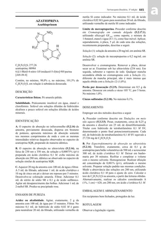 Farmacopeia Brasileira, 5ª edição
aa665
AZATIOPRINA
Azathioprinum
C9
H7
N7
O2
S; 277,26
azatioprina; 00984
6-[(1-Metil-4-nitro-1H-imidazol-5-il)tio]-9H-purina
[446-86-6]
Contém, no mínimo, 98,0% e, no máximo, 101,5% de
C9
H7
N7
O2
S, em relação à substância dessecada.
DESCRIÇÃO
Características físicas. Pó amarelo pálido.
Solubilidade. Praticamente insolúvel em água, etanol e
clorofórmio. Solúvel em soluções diluídas de hidróxidos
alcalinos e pouco solúvel em soluções diluídas de ácidos
minerais.
IDENTIFICAÇÃO
A. O espectro de absorção no infravermelho (5.2.14) da
amostra, previamente dessecada, dispersa em brometo
de potássio, apresenta máximos de absorção somente
nos mesmos comprimentos de onda e com as mesmas
intensidades relativas daqueles observados no espectro de
azatioprina SQR, preparado de maneira idêntica.
B. O espectro de absorção no ultravioleta (5.2.14), na
faixa de 230 nm a 350 nm, de solução a 0,00075% (p/v)
preparada em ácido clorídrico 0,1 M, exibe máximo de
absorção em 280 nm, idêntico ao observado no espectro de
solução similar de azatioprina SQR.
C.Aquecer 20 mg da amostra com 100 mL de água e ﬁltrar.
A 5 mL do ﬁltrado, adicionar 1 mL de acido clorídrico e
10 mg de zinco em pó e deixar em repouso por 5 minutos.
Desenvolve-se coloração amarela. Filtrar. Adicionar 0,1
mL de nitrito de sódio SR e 0,1 g de ácido sulfâmico.
Agitar até desaparecimento das bolhas. Adicionar 1 mL de
2-naftol SR. Produz-se precipitado rosa.
ENSAIOS DE PUREZA
Acidez ou alcalinidade. Agitar, exatamente, 2 g da
amostra com 100 mL de água por 15 minutos. Filtrar. No
máximo 0,1 mL de hidróxido de sódio 0,02 M é gasto
para neutralizar 20 mL do ﬁltrado, utilizando vermelho de
metila SI como indicador. No máximo 0,1 mL de ácido
clorídrico 0,02 M é gasto para neutralizar 20 mL do ﬁltrado,
utilizando vermelho de metila SI como indicador.
Limite de mercaptopurina. Proceder conforme descrito
em Cromatograﬁa em camada delgada (5.2.17.1),
utilizando sílica-gel GF254
, como suporte, e mistura de
1-butanol, etanol e água (4:1:1), como fase móvel. Aplicar,
separadamente, à placa, 5 μL de cada uma das soluções,
recentemente preparadas, descritas a seguir.
Solução (1): solução da amostra a 20 mg/mL em amônia SR.
Solução (2): solução de mecarptopurina a 0,2 mg/mL em
amônia SR.
Desenvolver o cromatograma. Remover a placa, deixar
secar ao ar. Examinar sob luz ultravioleta (254 nm). Em
seguida, submeter a vapores de iodo. Qualquer mancha
secundária obtida no cromatograma com a Solução (1),
diferente da mancha principal, não é mais intensa que
aquela obtida com a Solução (2) (1,0%).
Perda por dessecação (5.2.9). Determinar em 0,5 g da
amostra. Dessecar em estufa a vácuo 105 °C, por 5 horas.
No máximo 1,0%.
Cinzas sulfatadas (5.2.10). No máximo 0,1%.
DOSEAMENTO
Empregar um dos métodos descritos a seguir
A. Proceder conforme descrito em Titulações em meio
não aquoso (5.3.3.5). Pesar, exatamente, cerca de 0,25 g
da amostra e dissolver em 25 mL de dimetilformamida.
Titular com hidróxido de tetrabutilamônio 0,1 M SV,
determinando o ponto ﬁnal potenciometricamente. Cada
mL de hidróxido de tetrabutilamônio 0,1 M SV equivale a
27,726 mg de C9
H7
N7
O2
S.
B. Por Espectrofotometria de absorção no ultravioleta
(5.2.14). Transferir, exatamente, cerca de 0,1 g de
azatioprina para balão volumétrico de 500 mLe acrescentar
300 mL de ácido c1orídrico 0,1 M. Deixar em banho-
maria por 30 minutos. Resfriar e completar o volume
com o mesmo solvente. Homogeneizar. Realizar diluição
até concentração de 0,001% (p/v), utilizando o mesmo
solvente. Preparar solução padrão nas mesmas condições.
Medir a absorvância das soluções em 280 nm, utilizando
ácido clorídrico 0,1 M para o ajuste do zero. Calcular o
teor de C9
H7
N7
O2
S na amostra, a partir das leituras obtidas.
Alternativamente, realizar os cálculos considerando A
(1%, 1 cm) = 628, em 280 nm, em ácido c1orídrico 0,1 M.
EMBALAGEM E ARMAZENAMENTO
Em recipientes bem fechados, protegidos da luz.
ROTULAGEM
Observar a legislação vigente.
Volume 2_18_07_11.indd 665Volume 2_18_07_11.indd 665 18/07/2011 09:26:3418/07/2011 09:26:34
 