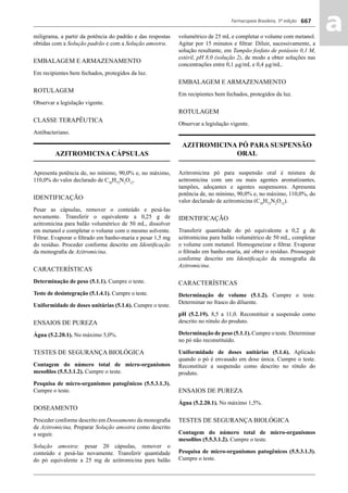 Farmacopeia Brasileira, 5ª edição
aa667
miligrama, a partir da potência do padrão e das respostas
obtidas com a Solução padrão e com a Solução amostra.
EMBALAGEM E ARMAZENAMENTO
Em recipientes bem fechados, protegidos da luz.
ROTULAGEM
Observar a legislação vigente.
CLASSE TERAPÊUTICA
Antibacteriano.
AZITROMICINA CÁPSULAS
Apresenta potência de, no mínimo, 90,0% e, no máximo,
110,0% do valor declarado de C38
H72
N2
O12
.
IDENTIFICAÇÃO
Pesar as cápsulas, remover o conteúdo e pesá-las
novamente. Transferir o equivalente a 0,25 g de
azitromicina para balão volumétrico de 50 mL, dissolver
em metanol e completar o volume com o mesmo solvente.
Filtrar. Evaporar o ﬁltrado em banho-maria e pesar 1,5 mg
do resíduo. Proceder conforme descrito em Identiﬁcação
da monograﬁa de Azitromicina.
CARACTERÍSTICAS
Determinação de peso (5.1.1). Cumpre o teste.
Teste de desintegração (5.1.4.1). Cumpre o teste.
Uniformidade de doses unitárias (5.1.6). Cumpre o teste.
ENSAIOS DE PUREZA
Água (5.2.20.1). No máximo 5,0%.
TESTES DE SEGURANÇA BIOLÓGICA
Contagem do número total de micro-organismos
mesoﬁlos (5.5.3.1.2). Cumpre o teste.
Pesquisa de micro-organismos patogênicos (5.5.3.1.3).
Cumpre o teste.
DOSEAMENTO
Proceder conforme descrito em Doseamento da monograﬁa
de Azitromicina. Preparar Solução amostra como descrito
a seguir.
Solução amostra: pesar 20 cápsulas, remover o
conteúdo e pesá-las novamente. Transferir quantidade
do pó equivalente a 25 mg de azitromicina para balão
volumétrico de 25 mL e completar o volume com metanol.
Agitar por 15 minutos e ﬁltrar. Diluir, sucessivamente, a
solução resultante, em Tampão fosfato de potássio 0,1 M,
estéril, pH 8,0 (solução 2), de modo a obter soluções nas
concentrações entre 0,1 μg/mL e 0,4 μg/mL.
EMBALAGEM E ARMAZENAMENTO
Em recipientes bem fechados, protegidos da luz.
ROTULAGEM
Observar a legislação vigente.
AZITROMICINA PÓ PARA SUSPENSÃO
ORAL
Azitromicina pó para suspensão oral é mistura de
azitromicina com um ou mais agentes aromatizantes,
tampões, adoçantes e agentes suspensores. Apresenta
potência de, no mínimo, 90,0% e, no máximo, 110,0%, do
valor declarado de azitromicina (C38
H72
N2
O12
).
IDENTIFICAÇÃO
Transferir quantidade do pó equivalente a 0,2 g de
azitromicina para balão volumétrico de 50 mL, completar
o volume com metanol. Homogeneizar e ﬁltrar. Evaporar
o ﬁltrado em banho-maria, até obter o resíduo. Prosseguir
conforme descrito em Identiﬁcação da monograﬁa da
Azitromicina.
CARACTERÍSTICAS
Determinação de volume (5.1.2). Cumpre o teste.
Determinar no frasco do diluente.
pH (5.2.19). 8,5 a 11,0. Reconstituir a suspensão como
descrito no rótulo do produto.
Determinação de peso (5.1.1). Cumpre o teste. Determinar
no pó não reconstituído.
Uniformidade de doses unitárias (5.1.6). Aplicado
quando o pó é envasado em dose única. Cumpre o teste.
Reconstituir a suspensão como descrito no rótulo do
produto.
ENSAIOS DE PUREZA
Água (5.2.20.1). No máximo 1,5%.
TESTES DE SEGURANÇA BIOLÓGICA
Contagem do número total de micro-organismos
mesoﬁlos (5.5.3.1.2). Cumpre o teste.
Pesquisa de micro-organismos patogênicos (5.5.3.1.3).
Cumpre o teste.
Volume 2_18_07_11.indd 667Volume 2_18_07_11.indd 667 18/07/2011 09:26:3518/07/2011 09:26:35
 
