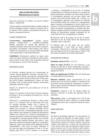 Farmacopeia Brasileira, 5ª edição
ab
669
BÁLSAMO DO PERU
Balsamum peruvianum
Myroxylon balsamum (L.) Harms var. pereirae (Royle)
Harms – FABACEAE
A droga vegetal é constituída do bálsamo obtido a partir do
tronco escariﬁcado à quente. Contém, no mínimo, 45% e,
no máximo, 70% de ésteres, principalmente benzoato de
benzila e cinamato de benzila.
CARACTERÍSTICAS
Características organolépticas. Líquido viscoso,
límpido, castanho-escuro a castanho-avermelhado.
Quando examinado em camada ﬁna apresenta cor
castanho-amarelada. Possui odor característico, aromático,
que lembra o da baunilha, e sabor amargo e acre. Não se
solidiﬁca em exposição ao ar, nem por tempo prolongado
ou por aquecimento, e não produz ﬁlamentos.
Solubilidade. Praticamente insolúvel em água, muito
solúvel em etanol, solúvel em clorofórmio e ácido acético,
pouco solúvel em éter etílico e éter de petróleo, imiscível
nos óleos graxos, exceto em óleo de rícino.
IDENTIFICAÇÃO
A. Proceder conforme descrito em Cromatograﬁa em
camada delgada (5.2.17.1), utilizando sílica-gel GF254
,
com espessura de 250 μm, como suporte, e mistura de ácido
acético glacial, acetato de etila e hexano (0,5:10:90), como
fase móvel. Aplicar, separadamente, à placa, em forma
de banda, 10 L de cada uma das soluções, recentemente
preparadas, descritas a seguir.
Solução (1): dissolver 0,5 g da amostra em 10 mL de
acetato de etila.
Solução (2): dissolver 4 mg de timol, 30 mg de cinamato
de benzila e 80 L de benzoato de benzila em 5 mL de
acetato de etila.
Desenvolver o cromatograma. Remover a placa, deixar
secar ao ar. Examinar sob luz ultravioleta (254 nm).
As manchas principais obtidas com a Solução (1)
correspondem em posição, cor e intensidade àquelas
obtidas com a Solução (2). Quando examinada sob luz
ultravioleta (254 nm), o cromatograma apresenta, em seu
terço superior, duas manchas de extinção de ﬂuorescência
obtidas com a Solução (2), a superior correspondente ao
benzoato de benzila e a inferior ao cinamato de benzila, que
correspondem em posição àquelas obtidas com a Solução
(1). Duas outras manchas intensas, uma acima e outra
abaixo das manchas de referência podem ser visualizadas.
Nebulizar a placa com solução recém preparada de ácido
fosfomolíbdico a 20% (p/v) em etanol, utilizando 10
mL para uma placa com dimensões 20 mm x 20 mm.
Aquecer entre 100 °C a 105 C, durante 5 a 10 minutos,
e examinar o cromatograma à luz do dia. As manchas
correspondentes ao benzoato de benzila e ao cinamato de
benzila apresentam coloração azul sobre fundo amarelo.
O cromatograma apresenta, em sua parte média, uma
mancha cinza-violeta (timol) obtida com a Solução (2).
O cromatograma apresenta uma mancha de coloração
azul (nerolidol), obtida com a Solução (1), imediatamente
abaixo à mancha correspondente ao timol, obtida com a
Solução (2). Examinar sob luz ultravioleta (254 nm). Logo
abaixo da mancha correspondente ao nerolidol, não deve
aparecer nenhuma mancha de coloração azul ou apresentar
extinção de ﬂuorescência, quando examinada sob luz
ultravioleta (254 nm), correspondente à colofônia.
B. Dissolver 0,20 g da amostra em 10 mL de etanol.
Adicionar 0,2 mL de cloreto férrico SR. Desenvolve-se
coloração verde a verde oliva.
C. Misturar duas ou três gotas com um volume
aproximadamente 5 vezes maior de ácido sulfúrico
concentrado. Desenvolve-se coloração vermelho-escura
que, pela adição de 40 mL de água, passa a violácea. Não
deve aparecer qualquer matiz pardo (adulteração).
ENSAIOS DE PUREZA
Densidade relativa (5.2.5). 1,14 a 1,17.
Índice de acidez (5.2.29.7). 56 a 84. Dissolver 1 g da
amostra em 100 mL de etanol neutralizado, adicionar 1
mL de fenolftaleína SI e titular com hidróxido de potássio
etanólico 0,5 M SV.
Índice de saponiﬁcação (5.2.29.8). 230 a 255. Determinar
no resíduo obtido em Doseamento.
Bálsamos artiﬁciais. Agitar, vigorosamente, 0,2 g da
amostra com 6 mL de éter de petróleo. A solução de éter
de petróleo deverá permanecer transparente e incolor e
todas as partes insolúveis do bálsamo estarão aderidas nas
paredes do tubo de ensaio.
Terebintina. Evaporar 4 mL da solução obtida em
Bálsamos artiﬁciais. O resíduo não apresenta odor de
terebintina.
Óleos graxos. Agitar 1 g da amostra com 3 mL de uma
solução de hidrato de cloral a 1000 g/L. A solução obtida
é transparente assim como a solução de hidrato de cloral a
1000 g/L.
DOSEAMENTO
Ésteres
Em funil de decantação, adicionar 2,5 g da amostra, 7,5
mL de solução de hidróxido de sódio diluída a 8,5%
(p/v) e 40 mL de éter etílico isento de peróxidos. Agitar,
vigorosamente, durante 10 minutos. Separar a fase etérea
e agitar a fase básica por 1 minuto com três porções de
15 mL de éter etílico isento de peróxidos. Reunir as fases
etéreas, dessecar com 10 g de sulfato de sódio anidro e
ﬁltrar. Lavar o resíduo de sulfato de sódio duas vezes com
10 mL de éter etílico isento de peróxidos. Reunir as fases
Volume 2_18_07_11.indd 669Volume 2_18_07_11.indd 669 18/07/2011 09:26:3518/07/2011 09:26:35
 