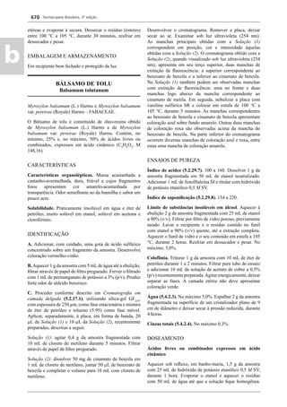 Farmacopeia Brasileira, 5ª edição
b
670
etéreas e evaporar à secura. Dessecar o resíduo (ésteres)
entre 100 °C a 105 C, durante 30 minutos, resfriar em
dessecador e pesar.
EMBALAGEM E ARMAZENAMENTO
Em recipiente bem fechado e protegido da luz.
BÁLSAMO DE TOLU
Balsamum tolutanum
Myroxylon balsamum (L.) Harms e Myroxylon balsamum
var. pereirae (Royale) Harms – FABACEAE.
O Bálsamo de tolu é constituído de óleo-resina obtido
de Myroxylon balsamum (L.) Harms e de Myroxylon
balsamum var. pereirae (Royale) Harms. Contém, no
mínimo, 25% e, no máximo, 50% de ácidos livres ou
combinados, expressos em ácido cinâmico (C9
H8
O2
, M
148,16).
CARACTERÍSTICAS
Características organolépticas. Massa acastanhada a
castanho-avermelhada, dura, friável e cujos fragmentos
ﬁnos apresentam cor amarelo-acastanhada por
transparência. Odor semelhante ao da baunilha e sabor um
pouco acre.
Solubilidade. Praticamente insolúvel em água e éter de
petróleo, muito solúvel em etanol, solúvel em acetona e
clorofórmio.
IDENTIFICAÇÃO
A. Adicionar, com cuidado, uma gota de ácido sulfúrico
concentrado sobre um fragmento da amostra. Desenvolve
coloração vermelho-vinho.
B.Aquecer 1 g da amostra com 5 mLde água até a ebulição,
ﬁltrar através de papel de ﬁltro pregueado. Ferver o ﬁltrado
com 1 mL de permanganato de potássio a 3% (p/v). Produz
forte odor de aldeído benzoico.
C. Proceder conforme descrito em Cromatograﬁa em
camada delgada (5.2.17.1), utilizando sílica-gel GF254
,
com espessura de 250 μm, como fase estacionária e mistura
de éter de petróleo e tolueno (5:95) como fase móvel.
Aplicar, separadamente, à placa, em forma de banda, 20
L da Solução (1) e 10 L da Solução (2), recentemente
preparadas, descritas a seguir.
Solução (1): agitar 0,4 g da amostra fragmentada com
10 mL de cloreto de metileno durante 5 minutos. Filtrar
através de papel de ﬁltro pregueado.
Solução (2): dissolver 50 mg de cinamato de benzila em
1 mL de cloreto de metileno, juntar 50 L de benzoato de
benzila e completar o volume para 10 mL com cloreto de
metileno.
Desenvolver o cromatograma. Remover a placa, deixar
secar ao ar. Examinar sob luz ultravioleta (254 nm).
As manchas principais obtidas com a Solução (1)
correspondem em posição, cor e intensidade àquelas
obtidas com a Solução (2). O cromatograma obtido com a
Solução (2), quando visualizado sob luz ultravioleta (254
nm), apresenta em seu terço superior, duas manchas de
extinção de ﬂuorescência: a superior correspondente ao
benzoato de benzila e a inferior ao cinamato de benzila.
Na Solução (1) também podem ser observadas manchas
com extinção de ﬂuorescência: uma no fronte e duas
manchas logo abaixo da mancha correspondente ao
cinamato de metila. Em seguida, nebulizar a placa com
vanilina sulfúrica SR e colocar em estufa de 100 C a
105 C, durante 5 minutos. As manchas correspondentes
ao benzoato de benzila e cinamato de benzila apresentam
coloração azul sobre fundo amarelo. Outras duas manchas
de coloração roxa são observadas acima da mancha do
benzoato de benzila. Na parte inferior do cromatograma
ocorrem diversas manchas de coloração azul e roxa, entre
estas uma mancha de coloração amarela.
ENSAIOS DE PUREZA
Índice de acidez (5.2.29.7). 100 a 160. Dissolver 1 g da
amostra fragmentada em 50 mL de etanol neutralizado.
Adicionar 1 mL de fenolftaleína SI e titular com hidróxido
de potássio etanólico 0,5 M SV.
Índice de saponiﬁcação (5.2.29.8). 154 a 220.
Limite de substâncias insolúveis em álcool. Aquecer à
ebulição 2 g da amostra fragmentada com 25 mL de etanol
a 90% (v/v). Filtrar por ﬁltro de vidro poroso, previamente
tarado. Lavar o recipiente e o resíduo contido no funil
com etanol a 90% (v/v) quente, até a extração completa.
Aquecer o funil de vidro e o seu conteúdo em estufa a 105
C, durante 2 horas. Resfriar em dessecador e pesar. No
máximo, 5,0%.
Colofônia. Triturar 1 g da amostra com 10 mL de éter de
petróleo durante 1 a 2 minutos. Filtrar para tubo de ensaio
e adicionar 10 mL de solução de acetato de cobre a 0,5%
(p/v) recentemente preparada.Agitar energicamente, deixar
separar as fases. A camada etérea não deve apresentar
coloração verde.
Água (5.4.2.3). No máximo 5,0%. Espalhar 2 g da amostra
fragmentada na superfície de um cristalizador plano de 9
cm de diâmetro e deixar secar à pressão reduzida, durante
4 horas.
Cinzas totais (5.4.2.4). No máximo 0,3%.
DOSEAMENTO
Ácidos livres ou combinados expressos em ácido
cinâmico
Aquecer sob reﬂuxo, em banho-maria, 1,5 g da amostra
com 25 mL de hidróxido de potássio etanólico 0,5 M SV,
durante 1 hora. Evaporar o etanol e aquecer o resíduo
com 50 mL de água até que a solução ﬁque homogênea.
Volume 2_18_07_11.indd 670Volume 2_18_07_11.indd 670 18/07/2011 09:26:3518/07/2011 09:26:35
 