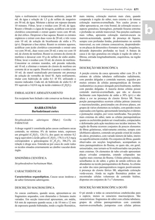 Farmacopeia Brasileira, 5ª edição
ab
671
Após o resfriamento à temperatura ambiente, juntar 80
mL de água e solução de 1,5 g de sulfato de magnésio
em 50 mL de água. Misturar e deixar em repouso durante
10 minutos. Filtrar, lavar o resíduo com 20 mL de água.
Reunir o ﬁltrado e a água de lavagem, acidiﬁcar com ácido
clorídrico concentrado e extrair quatro vezes com 40 mL
de éter etílico. Desprezar a fase aquosa. Reunir os extratos
orgânicos e extrair com duas vezes de 20 mL e três vezes
com 10 mL de solução de bicarbonato de sódio a 5%
(p/v). Desprezar a fase etérea. Reunir os extratos aquosos,
acidiﬁcar com ácido clorídrico concentrado e extrair uma
vez com 30 mL, duas vezes com 20 mL e uma vez com 10
mL de cloreto de metileno. Reunir os extratos de cloreto de
metileno e dessecar com 10 g de sulfato de sódio anidro.
Filtrar, lavar o resíduo com 10 mL de cloreto de metileno.
Concentrar os extratos reunidos, sob pressão reduzida,
até 10 mL e eliminar o restante do cloreto de metileno em
corrente de ar na capela. Dissolver à quente o resíduo com
10 mL de etanol neutralizado previamente em presença
de solução de vermelho de fenol SI. Após resfriamento,
titular com hidróxido de sódio 0,1 M SV, utilizando o
mesmo indicador. Cada mL de hidróxido de sódio 0,1 M
SV equivale a 14,816 mg de ácido cinâmico (C9
H8
O2
).
EMBALAGEM E ARMAZENAMENTO
Em recipiente bem fechado e não conservar na forma de pó.
BARBATIMÃO
Barbadetimani cortex
Stryphnodendron adstringens (Mart.) Coville -
FABACEAE
A droga vegetal é constituída pelas cascas caulinares secas
contendo, no mínimo, 8% de taninos totais, expressos
em pirogalol (C6
H6
O3
; 126,11), dos quais no mínino 0,2
mg/g equivalem a ácido gálico (C7
H6
O5
; 170,1) e 0,3 mg/g
correspondem a galocatequina (C15
H14
O7
; 306,27), em
relação à droga seca. Entende-se por casca do caule todos
os tecidos situados externamente ao câmbio vascular deste
órgão.
SINONÍMIA CIENTÍFICA
Stryphnodendron barbatimam Mart.
CARACTERÍSTICAS
Características organolépticas. Cascas secas inodoras e
de sabor fortemente adstringente.
DESCRIÇÃO MACROSCÓPICA
As cascas caulinares, quando secas, apresentam-se em
fragmentos arqueados, com dimensões e formatos muito
variados. Em secção transversal apresentam, em média,
0,6 mm de espessura quando secas, e de 10 mm a 12 mm
de espessura quando hidratadas, tendo a região ﬂoemática,
mais interna, coloração marrom mais clara, quando
comparada à região do súber, mais externa e de intensa
coloração marrom-avermelhada. Nos caules jovens o
súber apresenta-se, em vista frontal, de coloração escura e
aspecto granuloso, homogêneo, portando ﬁssuras estreitas
e profundas no sentido transversal. Nas porções caulinares
mais velhas, apresenta coloração marrom-escura ou
marrom-acinzentada, quando da presença de líquens,
sempre com profundas fendas, predominantes no sentido
transversal, ou com cinturas consecutivas, desprendendo-
se em placas de dimensões e formatos variados, irregulares,
deixando depressões profundas no local. A fratura da
casca é do tipo granulosa em relação à região do súber e
ﬁbrosa, estriada longitudinalmente, esquirolosa, na região
ﬂoemática.
DESCRIÇÃO MICROSCÓPICA
A porção externa da casca apresenta súber com 20 a 30
estratos de células tabulares enﬁleirados radialmente,
com paredes delgadas e conteúdo marrom, seguidos por
muitos estratos de células parenquimáticas de formato
isodiamétrico ou pouco alongado periclinalmente, também
com paredes delgadas. A maioria destas células possui
conteúdo marrom-avermelhado, que não se descora
facilmente com hipoclorito de sódio a 30% (p/v) e não
altera a cor na presença do cloreto férrico SR. Nesta
porção parenquimática ocorrem células pétreas (maioria)
e macroesclereídes, posicionados em diversos planos, em
grupos de vários elementos ou isolados, com paredes muito
espessadas com lignina, apresentando lamelações evidentes
e pontoações simples, por vezes ramiﬁcadas. Nas porções
mais externas do súber, tanto as células parenquimáticas
quanto os esclereídes podem ser visualizados, compactados
e deformados pela ação mecânica nos tecidos internos. Na
região do ﬂoema ocorrem conjuntos de poucos elementos
de ﬁbras gelatinosas, relativamente estreitas, sempre com
idioblastos adjuntos, contendo um grande cristal de oxalato
de cálcio, prismático, com variado número de lados, inteiro
ou superﬁcialmente erodido. Os conjuntos de ﬁbras, quando
observados em secções longitudinais, acompanham os
raios parenquimáticos do ﬂoema, os quais são, em geral,
unisseriados, mas tornam-se bi-multisseriados nas porções
mais externas. Os elementos de tubo crivado apresentam
placas crivadas compostas, estando colapsados nas
regiões mais externas do ﬂoema. Células pétreas isoladas,
semelhantes às do súber, e grãos de amido esféricos são
abundantes no tecido parenquimático do ﬂoema.As células
ao redor dos raios parenquimáticos reagem positivamente
à presença do cloreto férrico SR, adquirindo coloração
verde-escura. Ainda na região ﬂoemática podem ser
encontradas células volumosas de conteúdo hialino,
dispostas em conjuntos de 5 a 7 elementos.
DESCRIÇÃO MICROSCÓPICA DO PÓ
O pó atende a todas as características estabelecidas para
a espécie, menos os caracteres macroscópicos. São
características: fragmentos do súber com células tabulares;
grupos de células parenquimáticas com conteúdo
marrom-avermelhado, justapostas com células pétreas
Volume 2_18_07_11.indd 671Volume 2_18_07_11.indd 671 18/07/2011 09:26:3518/07/2011 09:26:35
 