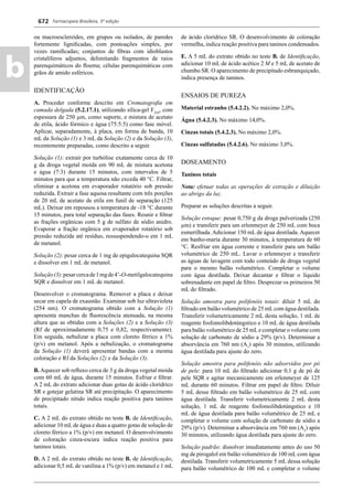 Farmacopeia Brasileira, 5ª edição
b
672
ou macroesclereídes, em grupos ou isolados, de paredes
fortemente ligniﬁcadas, com pontoações simples, por
vezes ramiﬁcadas; conjuntos de ﬁbras com idioblastos
cristalíferos adjuntos, delimitando fragmentos de raios
parenquimáticos do ﬂoema; células parenquimáticas com
grãos de amido esféricos.
IDENTIFICAÇÃO
A. Proceder conforme descrito em Cromatograﬁa em
camada delgada (5.2.17.1), utilizando sílica-gel F254
, com
espessura de 250 μm, como suporte, e mistura de acetato
de etila, ácido fórmico e água (75:5:5) como fase móvel.
Aplicar, separadamente, à placa, em forma de banda, 10
mL da Solução (1) e 3 mL da Solução (2) e da Solução (3),
recentemente preparadas, como descrito a seguir.
Solução (1): extrair por turbólise exatamente cerca de 10
g da droga vegetal moída em 90 mL de mistura acetona
e água (7:3) durante 15 minutos, com intervalos de 5
minutos para que a temperatura não exceda 40 °C. Filtrar,
eliminar a acetona em evaporador rotatório sob pressão
reduzida. Extrair a fase aquosa resultante com três porções
de 20 mL de acetato de etila em funil de separação (125
mL). Deixar em repousou a temperatura de -18 °C durante
15 minutos, para total separação das fases. Reunir e ﬁltrar
as frações orgânicas com 5 g de sulfato de sódio anidro.
Evaporar a fração orgânica em evaporador rotatório sob
pressão reduzida até resíduo, ressuspendendo-o em 1 mL
de metanol.
Solução (2): pesar cerca de 1 mg de epigalocatequina SQR
e dissolver em 1 mL de metanol.
Solução(3):pesarcercade1mgde4’-O-metilgalocatequina
SQR e dissolver em 1 mL de metanol.
Desenvolver o cromatograma. Remover a placa e deixar
secar em capela de exaustão. Examinar sob luz ultravioleta
(254 nm). O cromatograma obtido com a Solução (1)
apresenta manchas de ﬂuorescência atenuada, na mesma
altura que as obtidas com a Soluções (2) e a Solução (3)
(Rf de aproximadamente 0,75 e 0,82, respectivamente).
Em seguida, nebulizar a placa com cloreto férrico a 1%
(p/v) em metanol. Após a nebulização, o cromatograma
da Solução (1) deverá apresentar bandas com a mesma
coloração e Rf da Soluções (2) e da Solução (3).
B.Aquecer sob reﬂuxo cerca de 3 g da droga vegetal moída
com 60 mL de água, durante 15 minutos. Esfriar e ﬁltrar.
A 2 mL do extrato adicionar duas gotas de ácido clorídrico
SR e gotejar gelatina SR até precipitação. O aparecimento
de precipitado nítido indica reação positiva para taninos
totais.
C. A 2 mL do extrato obtido no teste B. de Identiﬁcação,
adicionar 10 mLde água e duas a quatro gotas de solução de
cloreto férrico a 1% (p/v) em metanol. O desenvolvimento
de coloração cinza-escura indica reação positiva para
taninos totais.
D. A 2 mL do extrato obtido no teste B. de Identiﬁcação,
adicionar 0,5 mL de vanilina a 1% (p/v) em metanol e 1 mL
de ácido clorídrico SR. O desenvolvimento de coloração
vermelha, indica reação positiva para taninos condensados.
E. A 5 mL do extrato obtido no teste B. de Identiﬁcação,
adicionar 10 mL de ácido acético 2 M e 5 mL de acetato de
chumbo SR. O aparecimento de precipitado esbranquiçado,
indica presença de taninos.
ENSAIOS DE PUREZA
Material estranho (5.4.2.2). No máximo 2,0%.
Água (5.4.2.3). No máximo 14,0%.
Cinzas totais (5.4.2.3). No máximo 2,0%.
Cinzas sulfatadas (5.4.2.6). No máximo 3,0%.
DOSEAMENTO
Taninos totais
Nota: efetuar todas as operações de extração e diluição
ao abrigo da luz.
Preparar as soluções descritas a seguir.
Solução estoque: pesar 0,750 g da droga pulverizada (250
μm) e transferir para um erlenmeyer de 250 mL com boca
esmerilhada. Adicionar 150 mL de água destilada. Aquecer
em banho-maria durante 30 minutos, à temperatura de 60
°C. Resfriar em água corrente e transferir para um balão
volumétrico de 250 mL. Lavar o erlenmeyer e transferir
as águas de lavagem com todo conteúdo de droga vegetal
para o mesmo balão volumétrico. Completar o volume
com água destilada. Deixar decantar e ﬁltrar o líquido
sobrenadante em papel de ﬁltro. Desprezar os primeiros 50
mL do ﬁltrado.
Solução amostra para polifenóis totais: diluir 5 mL do
ﬁltrado em balão volumétrico de 25 mLcom água destilada.
Transferir volumetricamente 2 mL desta solução, 1 mL de
reagente fosfomolibdotúngstico e 10 mL de água destilada
para balão volumétrico de 25 mLe completar o volume com
solução de carbonato de sódio a 29% (p/v). Determinar a
absorvância em 760 nm (A1
) após 30 minutos, utilizando
água destilada para ajuste do zero.
Solução amostra para polifenóis não adsorvidos por pó
de pele: para 10 mL do ﬁltrado adicionar 0,1 g de pó de
pele SQR e agitar mecanicamente em erlenmeyer de 125
mL durante 60 minutos. Filtrar em papel de ﬁltro. Diluir
5 mL desse ﬁltrado em balão volumétrico de 25 mL com
água destilada. Transferir volumetricamente 2 mL desta
solução, 1 mL de reagente fosfomolibdotúngstico e 10
mL de água destilada para balão volumétrico de 25 mL e
completar o volume com solução de carbonato de sódio a
29% (p/v). Determinar a absorvância em 760 nm (A2
) após
30 minutos, utilizando água destilada para ajuste do zero.
Solução padrão: dissolver imediatamente antes do uso 50
mg de pirogalol em balão volumétrico de 100 mL com água
destilada. Transferir volumetricamente 5 mL dessa solução
para balão volumétrico de 100 mL e completar o volume
Volume 2_18_07_11.indd 672Volume 2_18_07_11.indd 672 18/07/2011 09:26:3518/07/2011 09:26:35
 