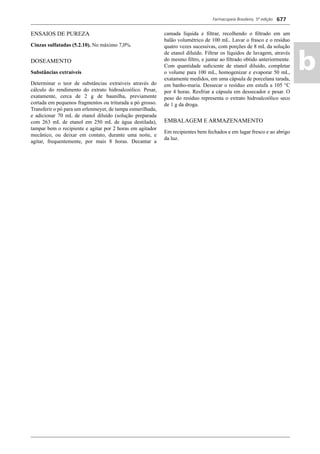 Farmacopeia Brasileira, 5ª edição
ab
677
ENSAIOS DE PUREZA
Cinzas sulfatadas (5.2.10). No máximo 7,0%.
DOSEAMENTO
Substâncias extraíveis
Determinar o teor de substâncias extraíveis através do
cálculo do rendimento do extrato hidroalcoólico. Pesar,
exatamente, cerca de 2 g de baunilha, previamente
cortada em pequenos fragmentos ou triturada a pó grosso.
Transferir o pó para um erlenmeyer, de tampa esmerilhada,
e adicionar 70 mL de etanol diluído (solução preparada
com 263 mL de etanol em 250 mL de água destilada),
tampar bem o recipiente e agitar por 2 horas em agitador
mecânico, ou deixar em contato, durante uma noite, e
agitar, frequentemente, por mais 8 horas. Decantar a
camada líquida e ﬁltrar, recolhendo o ﬁltrado em um
balão volumétrico de 100 mL. Lavar o frasco e o resíduo
quatro vezes sucessivas, com porções de 8 mL da solução
de etanol diluído. Filtrar os líquidos de lavagem, através
do mesmo ﬁltro, e juntar ao ﬁltrado obtido anteriormente.
Com quantidade suﬁciente de etanol diluído, completar
o volume para 100 mL, homogenizar e evaporar 50 mL,
exatamente medidos, em uma cápsula de porcelana tarada,
em banho-maria. Dessecar o resíduo em estufa a 105 °C
por 4 horas. Resfriar a cápsula em dessecador e pesar. O
peso do resíduo representa o extrato hidroalcoólico seco
de 1 g da droga.
EMBALAGEM E ARMAZENAMENTO
Em recipientes bem fechados e em lugar fresco e ao abrigo
da luz.
Volume 2_18_07_11.indd 677Volume 2_18_07_11.indd 677 18/07/2011 09:26:3618/07/2011 09:26:36
 