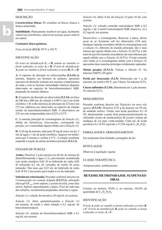 Farmacopeia Brasileira, 5ª edição
b
686
DESCRIÇÃO
Características físicas. Pó cristalino ou ﬂocos, branco a
branco-amarelado.
Solubilidade. Praticamente insolúvel em água, facilmente
solúvel em clorofórmio, solúvel em acetona, pouco solúvel
em etanol.
Constantes físico-químicas.
Faixa de fusão (5.2.2): 99 ºC a 102 ºC.
IDENTIFICAÇÃO
Os testes de identiﬁcação C. e D. podem ser omitidos se
forem realizados os testes A. e B. O teste de identiﬁcação
A. pode ser omitido se forem realizados os testes B., C. e D.
A. O espectro de absorção no infravermelho (5.2.14) da
amostra, dispersa em brometo de potássio, apresenta
máximos de absorção somente nos mesmos comprimentos
de onda e com as mesmas intensidades relativas daqueles
observados no espectro de benzoilmetronidazol SQR,
preparado de maneira idêntica.
B. O espectro de absorção no ultravioleta (5.2.14), na faixa
de 200 nm a 400 nm, de solução a 0,001% (p/v) em ácido
clorídrico 1 M, exibe máximos de absorção em 232 nm e em
275 nm, idênticos aos observados no espectro de solução
similar de benzoilmetronidazol SQR. A absorvância em
232 nm está compreendida entre 0,525 e 0,575.
C. A mancha principal do cromatograma da Solução (2),
obtida em Substâncias relacionadas, corresponde em
posição, cor e intensidade àquela obtida com a Solução (3).
D. A 20 mg da amostra, adicionar 20 mg de zinco em pó, 2
mL de água e 1 mL de ácido clorídrico. Aquecer em banho-
maria por 5 minutos e resfriar a 0 ºC. A solução resultante
responde à reação de amina aromática primária (5.3.1.1).
ENSAIOS DE PUREZA
Acidez. Dissolver 2 g da amostra em 40 mL de mistura de
dimetilformamida e água (1:1), previamente neutralizada
com ácido clorídrico 0,02 M ou hidróxido de sódio 0,02
M utilizando 0,2 mL de vermelho de metila SI como
indicador. Não mais que 0,25 mL de hidróxido de sódio
0,02 M SV é necessário para mudar a cor do indicador.
Substâncias relacionadas. Proceder conforme descrito em
Cromatograﬁa em camada delgada (5.2.17.1), utilizando
sílica-gel GF254
, como suporte, e acetato de etila, como fase
móvel.Aplicar, separadamente, à placa, 10 μL de cada uma
das soluções, recentemente preparadas, descritas a seguir.
Solução (1): solução da amostra a 20 mg/mL em acetona.
Solução (2): diluir quantitativamente a Solução (1)
em acetona, de modo a obter solução a 0,1 mg/mL de
benzoilmetronidazol.
Solução (3): solução de benzoilmetronidazol SQR a 0,1
mg/mL em acetona.
Solução (4): diluir 4 mL da Solução (3) para 10 mL com
acetona.
Solução (5): solução contendo metronidazol SQR a 0,2
mg/mL e de 2-metil-5-nitroimidazol SQR (Impureza A) a
0,2 mg/mL em acetona.
Desenvolver o cromatograma. Remover a placa, deixar
secar ao ar. Examinar sob luz ultravioleta (254 nm).
Qualquer mancha secundária obtida no cromatograma com
a solução (1), diferente da mancha principal, não é mais
intensa que aquela obtida com a Solução (3) (0,5%), e não
mais do que três manchas secundárias são mais intensas que
aquela obtida com a Solução (4) (0,2%). O teste somente
será válido se o cromatograma obtido com a Solução (5)
apresentar duas manchas principais nitidamente separadas.
Metais pesados (5.3.2.3). Utilizar o Método IV. No
máximo 0,002% (20 ppm).
Perda por dessecação (5.2.9). Determinar em 1 g de
amostra, em estufa a 80 ºC, por 3 horas. No máximo 0,5%.
Cinzas sulfatadas (5.2.10). Determinar em 1 g da amostra.
No máximo 0,1%.
DOSEAMENTO
Proceder conforme descrito em Titulações em meio não
aquoso (5.3.3.5). Dissolver 0,25 g da amostra em 50 mL
de anidrido acético. Titular com ácido perclórico 0,1 M
SV, determinando o ponto ﬁnal potenciometricamente ou
utilizando cloreto de metilrosalínio SI (cristal violeta) até
mudança de cor para verde-azulado. Cada mL de ácido
perclórico 0,1 M SV equivale a 27,526 mg de C13
H13
N3
O4
.
EMBALAGEM E ARMAZENAMENTO
Em recipientes bem fechados, protegidos da luz.
ROTULAGEM
Observar a legislação vigente.
CLASSE TERAPÊUTICA
Antiprotozoário, antibacteriano.
BENZOILMETRONIDAZOL SUSPENSÃO
ORAL
Contém, no mínimo, 95,0% e, no máximo, 105,0% da
quantidade de C13
H13
N3
O4
.
IDENTIFICAÇÃO
O teste A. pode ser omitido se forem realizados os testes B.
e C. O teste de identiﬁcação B. pode ser omitido se forem
realizados os testes A. e C.
Volume 2_18_07_11.indd 686Volume 2_18_07_11.indd 686 18/07/2011 09:26:3818/07/2011 09:26:38
 