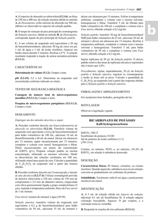 Farmacopeia Brasileira, 5ª edição
ab
687
A. O espectro de absorção no ultravioleta (5.2.14), na faixa
de 250 nm a 400 nm, da solução amostra obtida no método
A. de Doseamento, exibe máximo de absorção em 308 nm,
idêntico ao observado no espectro da solução padrão.
B. O tempo de retenção do pico principal do cromatograma
da Solução amostra, obtida no método B. de Doseamento,
corresponde àquele do pico principal da Solução padrão.
C. A um volume da suspensão oral equivalente a 20 mg
de benzoilmetronidazol, adicionar 20 mg de zinco em pó,
1 mL de água e 1 mL de ácido clorídrico. Aquecer em
banho-maria durante 5 minutos. Resfriar a 0 ºC. A solução
resultante responde à reação de amina aromática primária
(5.3.1.1).
CARACTERÍSTICAS
Determinação de volume (5.1.2). Cumpre o teste.
pH (5.2.19). 5,5 a 6,5. Determinar na suspensão oral
reconstituída conforme indicado no rótulo.
TESTES DE SEGURANÇA BIOLÓGICA
Contagem do número total de micro-organismos
mesoﬁlos (5.5.3.1.2). Cumpre o teste.
Pesquisa de micro-organismos patogênicos (5.5.3.1.3).
Cumpre o teste.
DOSEAMENTO
Empregar um dos métodos descritos a seguir.
A. Proceder conforme descrito em Espectrofotometria de
absorção no ultravioleta (5.2.14). Transferir volume da
suspensão oral equivalente a 0,4 g de benzoilmetronidazol
para balão volumétrico de 100 mL, adicionar 10 mL de
dimetilformamida e 60 mL de etanol. Deixar em ultrassom
por 15 minutos, agitar mecanicamente por 15 minutos,
completar o volume com etanol, homogeneizar e ﬁltrar.
Diluir, sucessivamente, em etanol, até concentração
de 0,002% (p/v). Preparar solução padrão na mesma
concentração, utilizando os mesmos solventes. Medir
as absorvâncias das soluções resultantes em 308 nm,
utilizando etanol para ajuste do zero. Calcular a quantidade
de C13
H13
N3
O4
na suspensão oral a partir das leituras
obtidas.
B. Proceder conforme descrito em Cromatograﬁa a líquido
de alta eﬁciência (5.2.17.4). Utilizar cromatógrafo provido
de detector ultravioleta a 254 nm; coluna de 150 mm de
comprimento e 3,9 mm de diâmetro interno, empacotada
com sílica quimicamente ligada a grupo octadecilsilano (5
μm), mantida à temperatura ambiente; ﬂuxo da Fase móvel
de 1 mL/minuto.
Fase móvel: mistura de metanol e água (50:50).
Solução amostra: transferir volume da suspensão oral
equivalente a 0,2 g de benzoilmetronidazol para balão
volumétrico de 50 mL, adicionar 35 mL de metanol e
deixar em ultrassom por 15 minutos. Esfriar à temperatura
ambiente, completar o volume com o mesmo solvente,
homogeneizar e ﬁltrar. Transferir 5 mL do ﬁltrado para
balão volumétrico de 100 mL e completar o volume com a
Fase móvel, obtendo solução a 0,2 mg/mL.
Solução padrão: transferir 50 mg de benzoilmetronidazol
SQR para balão volumétrico de 25 mL, adicionar 20 mL de
metanol e deixar em ultrassom por 15 minutos. Resfriar à
temperatura ambiente, completar o volume com o mesmo
solvente e homogeneizar. Transferir 5 mL para balão
volumétrico de 50 mL e completar o volume com Fase
móvel, obtendo solução a 0,2 mg/mL.
Injetar replicatas de 20 μL da Solução padrão. O desvio
padrão relativo das áreas de replicatas dos picos registrados
não é maior que 2,0%.
Procedimento: injetar, separadamente, 20 μL da Solução
padrão e Solução amostra, registrar os cromatogramas
e medir as áreas sob os picos. Calcular a quantidade de
C13
H13
N3
O4
na suspensão oral a partir das respostas obtidas
para a Solução padrão e Solução amostra.
EMBALAGEM E ARMAZENAMENTO
Em recipientes bem fechados, protegidos da luz.
ROTULAGEM
Observar a legislação vigente.
BICARBONATO DE POTÁSSIO
Kalli hydrogenocarbonas
KHCO3
; 100,12
bicarbonato de potássio; 01248
Sal de potássio do ácido carbônico (1:1)
[298-14-6]
Contém, no mínimo, 99,0% e, no máximo, 101,0% de
KHCO3
, em relação à substância dessecada.
DESCRIÇÃO
Características físicas. Pó branco, cristalino, ou cristais
incolores.Quandoaquecido,substânciasecaouemsolução,
converte-se gradualmente em carbonato de potássio.
Solubilidade. Facilmente solúvel em água e praticamente
insolúvel em etanol.
IDENTIFICAÇÃO
A. A 5 mL da solução obtida em Aspecto da solução,
adicionar 0,1 mL de fenolftaleína SI. A solução adquire
coloração rosa-pálido. Aquecer. O gás evapora, e a
coloração torna-se vermelha.
B. Responde às reações do íon carbonato (5.3.1.1).
Volume 2_18_07_11.indd 687Volume 2_18_07_11.indd 687 18/07/2011 09:26:3818/07/2011 09:26:38
 