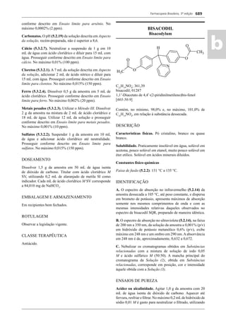 Farmacopeia Brasileira, 5ª edição
ab
689
conforme descrito em Ensaio limite para arsênio. No
máximo 0,0002% (2 ppm).
Carbonatos. O pH (5.2.19) da solução descrita em Aspecto
da solução, recém-preparada, não é superior a 8,6.
Cálcio (5.3.2.7). Neutralizar a suspensão de 1 g em 10
mL de água com ácido clorídrico e diluir para 15 mL com
água. Prosseguir conforme descrito em Ensaio limite para
cálcio. No máximo 0,01% (100 ppm).
Cloretos (5.3.2.1). A 7 mL da solução descrita em Aspecto
da solução, adicionar 2 mL de ácido nítrico e diluir para
15 mL com água. Prosseguir conforme descrito em Ensaio
limite para cloretos. No máximo 0,015% (150 ppm).
Ferro (5.3.2.4). Dissolver 0,5 g da amostra em 5 mL de
ácido clorídrico. Prosseguir conforme descrito em Ensaio
limite para ferro. No máximo 0,002% (20 ppm).
Metais pesados (5.3.2.3). Utilizar o Método III. Dissolver
2 g da amostra na mistura de 2 mL de ácido clorídrico e
18 mL de água. Utilizar 12 mL da solução e prosseguir
conforme descrito em Ensaio limite para metais pesados.
No máximo 0,001% (10 ppm).
Sulfatos (5.3.2.2). Suspender 1 g da amostra em 10 mL
de água e adicionar ácido clorídrico até neutralidade.
Prosseguir conforme descrito em Ensaio limite para
sulfatos. No máximo 0,015% (150 ppm).
DOSEAMENTO
Dissolver 1,5 g da amostra em 50 mL de água isenta
de dióxido de carbono. Titular com ácido clorídrico M
SV, utilizando 0,2 mL de alaranjado de metila SI como
indicador. Cada mL de ácido clorídrico M SV corresponde
a 84,010 mg de NaHCO3
.
EMBALAGEM E ARMAZENAMENTO
Em recipientes bem fechados.
ROTULAGEM
Observar a legislação vigente.
CLASSE TERAPÊUTICA
Antiácido.
BISACODIL
Bisacodylum
C22
H19
NO4
; 361,39
bisacodil; 01287
1,1’-Diacetato de 4,4’-(2-piridinilmetileno)bis-fenol
[603-50-9]
Contém, no mínimo, 98,0% e, no máximo, 101,0% de
C22
H19
NO4
, em relação à substância dessecada.
DESCRIÇÃO
Características físicas. Pó cristalino, branco ou quase
branco.
Solubilidade. Praticamente insolúvel em água, solúvel em
acetona, pouco solúvel em etanol, muito pouco solúvel em
éter etílico. Solúvel em ácidos minerais diluídos.
Constantes físico-químicas
Faixa de fusão (5.2.2): 131 °C a 135 °C.
IDENTIFICAÇÃO
A. O espectro de absorção no infravermelho (5.2.14) da
amostra dessecada a 105 °C, até peso constante, e dispersa
em brometo de potássio, apresenta máximos de absorção
somente nos mesmos comprimentos de onda e com as
mesmas intensidades relativas daqueles observados no
espectro de bisacodil SQR, preparado de maneira idêntica.
B. O espectro de absorção no ultravioleta (5.2.14), na faixa
de 200 nm a 350 nm, da solução da amostra a 0,001% (p/v)
em hidróxido de potássio metanólico 0,6% (p/v), exibe
máximo em 248 nm e um ombro em 290 nm.Aabsorvância
em 248 nm é de, aproximadamente, 0,632 a 0,672.
C. Nebulizar os cromatogramas obtidos em Substâncias
relacionadas com a mistura de solução de iodo 0,05
M e ácido sulfúrico M (50:50). A mancha principal do
cromatograma da Solução (2), obtida em Substâncias
relacionadas, corresponde em posição, cor e intensidade
àquele obtida com a Solução (3).
ENSAIOS DE PUREZA
Acidez ou alcalinidade. Agitar 1,0 g da amostra com 20
mL de água isenta de dióxido de carbono. Aquecer até
fervura, resfriar e ﬁltrar. No máximo 0,2 mLde hidróxido de
sódio 0,01 M é gasto para neutralizar o ﬁltrado, utilizando
Volume 2_18_07_11.indd 689Volume 2_18_07_11.indd 689 18/07/2011 09:26:3818/07/2011 09:26:38
 