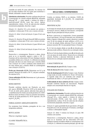 Farmacopeia Brasileira, 5ª edição
b
690
vermelho de metila SI como indicador. No máximo 0,4
mL de ácido clorídrico 0,01 M é gasto para neutralizar o
ﬁltrado, utilizando o mesmo indicador.
Substâncias relacionadas. Proceder conforme descrito em
Cromatograﬁa em camada delgada (5.2.17.1), utilizando
sílica-gel GF 254
, como suporte, e mistura de xileno e
metil-etil-cetona (50:50), como fase móvel. Aplicar,
separadamente, à placa, 10 mL de cada uma das soluções
recentemente preparadas, descritas a seguir.
Solução (1): dissolver 0,2 g da amostra em acetona e
completar o volume para 10 mL com o mesmo solvente.
Solução (2): diluir 1,0 mL da Solução (1) para 10 mL com
acetona.
Solução (3): dissolver 20 mg de bisacodil SQR em acetona
e completar o volume para 10 mL com o mesmo solvente.
Solução (4): diluir 1,0 mL da Solução (1) para 100 mL com
acetona.
Solução (5): diluir 5,0 mL da Solução (4) para 10 mL com
acetona.
Desenvolver o cromatograma. Remover a placa, deixar
secar ao ar, se necessário aquecer a placa a 105 °C.
Examinar sob luz ultravioleta (254 nm). Qualquer mancha
secundária obtida com a Solução (1), diferente da mancha
principal, não deve ser mais intensa que a mancha obtida
com a Solução (4) (1,0%) e nenhuma outra mancha deve
ser mais intensa que a mancha obtida no cromatograma
com a Solução (5) (0,5%).
Perda por dessecação (5.2.9). Determinar em 0,5 g da
amostra. Dessecar em estufa a 105 °C, até peso constante.
No máximo 0,5%.
Cinzas sulfatadas (5.2.10). Determinar em 1 g de amostra.
No máximo 0,1%.
DOSEAMENTO
Proceder conforme descrito em Titulações em meio
não aquoso (5.3.4.5). Dissolver 0,250 g da amostra em
70 mL de ácido acético glacial, adicionar duas gotas de
1-naftolbenzeína SI e titular com ácido perclórico 0,1 M SV.
Realizar ensaio em branco e fazer as correções necessárias.
Cada mL de ácido perclórico 0,1 M SV equivale a 36,139
mg de C22
H19
NO4.
EMBALAGEM E ARMAZENAMENTO
Em recipientes bem fechados, protegidos da luz e em
temperatura ambiente.
ROTULAGEM
Observar a legislação vigente.
CLASSE TERAPÊUTICA
Catártico.
BISACODIL COMPRIMIDOS
Contém, no mínimo, 90,0% e, no máximo, 110,0% da
quantidade declarada de C22
H19
NO4
. Os comprimidos
devem ser revestidos.
IDENTIFICAÇÃO
A. O tempo de retenção do pico principal do cromatograma
da Solução amostra, obtida em Doseamento, corresponde
àquele do pico principal da Solução padrão.
B. Pesar e pulverizar os comprimidos. Extrair quantidade
do pó equivalente a 50 mg de bisacodil com clorofórmio,
ﬁltrar, evaporar o ﬁltrado até a secura e dissolver o resíduo
com 10 mL de solução de ácido sulfúrico a 0,5% (v/v).
A 2 mL da solução obtida, adicionar 50 μL de iodeto de
potássio mercúrio SR. Um precipitado branco é formado.
C. A 2 mL da solução obtida no teste B. de Identiﬁcação,
adicionar ácido sulfúrico. Desenvolve-se coloração violeta.
D.Ferver2mLdasoluçãoobtidanotesteB.deIdentiﬁcação
com um pouco de ácido nítrico. Desenvolve-se coloração
amarela. Resfriar e adicionar hidróxido de sódio 5 M.
Desenvolve-se coloração marrom-amarelada.
CARACTERÍSTICAS
Determinação de peso (5.1.1). Cumpre o teste.
Teste de dureza (5.1.3.1). Cumpre o teste.
Teste de desintegração (5.1.4.1). Cumpre o teste. Realizar
a etapa ácida em ácido clorídrico 0,1 M por 120 minutos.
A segunda etapa deve ser realizada com solução de
bicarbonato de sódio a 1,5% (p/v) por 60 minutos.
Uniformidade de doses unitárias (5.1.6). Cumpre o teste.
Proceder conforme descrito em Doseamento. Preparar
solução com concentração ﬁnal de 0,5 mg/mL.
ENSAIOS DE PUREZA
Substâncias relacionadas. Proceder conforme descrito em
Cromatograﬁa em camada delgada (5.2.17.1), utilizando
sílica-gel GF254
, como suporte, e mistura de xileno e
metil-etil-cetona (50:50), como fase móvel. Aplicar,
separadamente, à placa, 10 mL de cada uma das soluções
recentemente preparadas, descritas a seguir.
Solução (1): agitar quantidade de pó equivalente a 20 mg de
bisacodil com 2 mL de acetona por 10 minutos, centrifugar
e utilizar o sobrenadante líquido.
Solução (2): diluir 3 volumes da Solução (1) para 100
volumes com acetona.
Desenvolver o cromatograma. Remover a placa, deixar
secar ao ar. Examinar sob luz ultravioleta (254 nm).
Qualquer mancha secundária obtida no cromatograma com
a Solução (1), diferente da mancha principal, que não seja
Volume 2_18_07_11.indd 690Volume 2_18_07_11.indd 690 18/07/2011 09:26:3818/07/2011 09:26:38
 