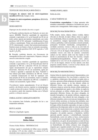 Farmacopeia Brasileira, 5ª edição
b
692
TESTES DE SEGURANÇA BIOLÓGICA
Contagem do número total de micro-organismos
mesoﬁlos (5.5.3.1.2). Cumpre o teste.
Pesquisa de micro-organismos patogênicos (5.5.3.1.3).
Cumpre o teste.
DOSEAMENTO
Empregar um dos métodos descritos a seguir.
A. Proceder conforme descrito em Titulações em meio não
aquoso (5.3.3.5). Dissolver quantidade de supositórios
contendo o equivalente a 0,1 g de bisacodil em 80 mL de
ácido acético glacial previamente neutralizado com ácido
perclórico 0,02 M SV, utilizando 1-naftolbenzeína SI para
veriﬁcar a neutralização. Titular com ácido perclórico 0,02
M SV, determinando o ponto ﬁnal potenciometricamente.
Realizar ensaio em branco e fazer as correções necessárias.
Cada mL de ácido perclórico 0,02 M SV equivale a 7,228
mg de C22
H19
NO4.
B. Proceder conforme descrito em Doseamento da
monograﬁa de Bisacodil comprimidos. Preparar a Solução
amostra como descrito a seguir.
Solução amostra: transferir quantidade de supositórios
contendo o equivalente a 0,1 g de bisacodil para funil de
separação de 500 mL e adicionar 150 mL de n-hexano.
Agitar mecanicamente até que os supositórios estejam
dissolvidos. Adicionar 50 mL de acetonitrila, agitar por
1 minuto e aguardar a separação das fases. Transferir a
fase inferior para balão volumétrico de 200 mL. Extrair
o conteúdo remanescente no funil de separação com
duas porções de 50 mL de acetonitrila, reunir as camadas
inferiores no balão volumétrico de 200 mL e completar o
volume com acetonitrila. Agitar e ﬁltrar.
Procedimento: injetar, separadamente, 10 μL da Solução
padrão e da Solução amostra, registrar os cromatogramas
e medir as áreas sob os picos. Calcular o teor de C22
H19
NO4
na amostra a partir das respostas obtidas com a Solução
padrão e a Solução amostra.
EMBALAGEM E ARMAZENAMENTO
Em recipientes bem fechados, protegidos da luz e em
temperatura ambiente.
ROTULAGEM
Observar a legislação vigente.
BOLDO
Boldus folium
Peumus boldus Molina – MONIMIACEAE
A droga vegetal é constituída de folhas secas contendo,
no mínimo, 1,5% de óleo volátil e no mínimo 0,1% de
alcaloides totais expressos em boldina.
NOMES POPULARES
Boldo-do-chile.
CARACTERÍSTICAS
Características organolépticas. A droga apresenta odor
aromático característico, canforáceo e levemente acre, que se
acentua com o esmagamento. Sabor amargo e um tanto acre.
DESCRIÇÃO MACROSCÓPICA
Folha simples, inteira, elíptica, elíptico ovalada, elíptico
obovada ou obovada, de ápice obtuso, retuso ou agudo e
base arredondada, obtusa ou cuneada, ápice e base simétricos
ou assimétricos, margem ligeiramente revoluta, lâmina
coriácea, quebradiça, verde acinzentada a cinzento prateada,
pontuações levemente translúcidas, correspondentes a
cavidades secretoras, visíveis a olho nu ou com lente de
aumento de seis vezes, de 1,2 cm a 7,0 cm de comprimento
e 0,6 cm a 5,0 cm de largura; lâmina pilosa, com tricomas
estrelados visíveis com lente de aumento, comumente
caducos na face adaxial, sendo essa face áspera ao tato
devido às proeminências da base dos tricomas; venação
camptódroma-bronquidródoma. Pecíolo curto, piloso,
medindo de 0,1 cm a 0,5 cm de comprimento e de 0,1 cm
a 0,2 cm de largura, côncavo na face adaxial, com duas
pequenas costelas laterais, e convexo na face abaxial, com
maior densidade de tricomas nessa face.
DESCRIÇÃO MICROSCÓPICA
Lâmina foliar de simetria dorsiventral, hipoestomática, com
estômatos anomocíticos. Em vista frontal, a cutícula é lisa
e a epiderme voltada para a face adaxial, na região entre as
nervuras, apresenta células poligonais de paredes anticlinais
espessas, pouco sinuosas e, na face abaxial, células de
diferentes formas, com paredes sinuosas, espessas; os
estômatos situam-se acima das demais células epidérmicas
e são acompanhados por quatro a oito células; na região da
nervura principal, as células voltadas para a face adaxial
apresentam diferentes formas, são pouco alongadas, de
tamanho homogêneo e de paredes retilíneas, enquanto que
as voltadas para a face abaxial são mais alongadas e tem
diferentes tamanhos; entre as nervuras por transparência, são
visíveis células secretoras; os tricomas são estrelados, mais
frequentes na face adaxial e formados por diferentes números
de longas células de paredes espessadas; em regra as células
epidérmicas têm disposição radial em torno da porção basal
do tricoma. Em secção transversal, a cutícula é mais espessa
na face adaxial, a epiderme é uniestratiﬁcada, com células
alongadas e de paredes espessas; a hipoderme, também
apresenta paredes espessas, é uniestratiﬁcada, raramente
biestratiﬁcada, ocorre em ambas as faces, exclusivamente
na região da nervura principal na face abaxial; a epiderme
e a hipoderme, em geral, são proeminentes ao redor da base
de cada tricoma; o parênquima paliçádico é uniestratiﬁcado
ou biestratiﬁcado, de células colunares mais alongadas,
enquanto que a segunda camada é mais frouxa, com células
menores e com maior concentração de grãos de amido; o
parênquima esponjoso possui várias camadas de células de
Volume 2_18_07_11.indd 692Volume 2_18_07_11.indd 692 18/07/2011 09:26:3818/07/2011 09:26:38
 