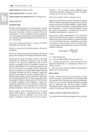 Farmacopeia Brasileira, 5ª edição
b
694
Água (5.2.20.2). No máximo 10,0%.
Cinzas totais (5.4.2.4). No máximo 10,0%.
Cinzas insolúveis em ácido (5.4.2.5). No máximo 6,0%.
DOSEAMENTO
Alcaloides totais
Proceder conforme descrito em Cromatograﬁa a líquido
de alta eﬁciência (5.2.17.4). Utilizar cromatógrafo provido
de detector ultravioleta a 304 nm; coluna de 250 mm de
comprimento e 4,6 mm de diâmetro interno, empacotada
com sílica quimicamente ligada a grupo octadecilsilano (5
μm), mantida à temperatura ambiente; ﬂuxo da Fase móvel
de 1,5 mL/minuto.
Fase móvel: mistura da Solução A e Solução B (16:84),
preparadas como descrito a seguir.
Solução A: mistura de 0,2 mL de dietilamina e 99,8 mL de
acetonitrila.
Solução B: mistura de 0,2 mL de dietilamina e 99,8 mL de
água, ajustar o pH para 3,0 utilizando ácido fórmico anidro.
Solução amostra: pesar, exatamente, cerca de 1 g da droga
pulverizada em erlenmeyer, adicionar 50 mL de ácido
clorídrico 2 M e aquecer em banho-maria a 80 °C por 30
minutos, com agitação. Filtrar e ressuspender o resíduo com
50 mL de ácido clorídrico 2 M e aquecer em banho-maria a
80 °C por 30 minutos, com agitação. Filtrar e repetir mais
uma vez a operação com o resíduo obtido. Filtrar. Combinar
os ﬁltrados resfriados em funil de separação e agitar com
100 mL de uma mistura de n-hexano e acetato de etila (1:1).
Descartar a fase orgânica. Ajustar o pH da fase aquosa para
9,0 com hidróxido de amônio 6 M. Extrair a fase aquosa com
uma porção de 100 mL, e duas porções de 50 mL de cloreto
de metileno. Combinar as fases orgânicas e evaporar em
evaporador rotatório até a secura. Transferir o resíduo para
balão volumétrico de 10 mL utilizando a Fase móvel como
diluente. Completar o volume com a Fase móvel e misturar.
Solução padrão: pesar exatamente cerca de 12 mg de
boldina SQR. Dissolver a quantidade pesada em balão
volumétrico de 100 mL utilizando a Fase móvel como
diluente. Completar o volume com Fase móvel e misturar.
Transferir 1 mL da solução obtida, utilizando pipeta
volumétrica, para balão volumétrico de 10 mL. Completar
o volume com a Fase móvel e misturar.
Solução de resolução: utilizar a Solução amostra.
Injetar20μLdaSoluçãoderesolução.Ostemposderetenção
relativos à boldina, cujo tempo de retenção é de cerca de seis
minutos, são cerca de 0,9 para isoboldina, 1,0 para boldina,
1,8 para N-óxido de isocoridina, 2,2 para laurotetanina, 2,8
para isocoridina e 3,2 para N-metil laurotetanina. Outros
picos podem estar presentes. A resolução entre os picos de
isoboldina e de boldina não é menor que 1,0.
Procedimento: injetar, separadamente, 20 μL da Solução
padrão e da Solução amostra, registrar os cromatogramas e
medir as áreas sob os picos referentes ao padrão de boldina
e aos seis alcaloides descritos e identiﬁcados na Solução
de resolução, ou seja, na Solução amostra. Calcular o teor,
em porcentagem, de alcaloides totais, expresso em boldina,
segundo a expressão:
em que
m1
= massa da droga (g);
m2
= massa de boldina SQR na Solução padrão (g);
ΣA1
= somatório das área sob os picos referentes aos seis
alcaloides identiﬁcados no cromatograma obtido com a
Solução amostra;
A2
= área sob o pico referente à boldina no cromatograma
obtido com a Solução padrão.
Óleos voláteis
Proceder conforme descrito em Determinação de óleos
voláteis em drogas vegetais (5.4.2.7). Utilizar balão de 1000
mL contendo 500 mL de água como líquido de destilação.
Utilizar 0,5 mL de xileno. A droga previamente triturada
deve ser turbolizada com 100 mL de água. Transferir
imediatamente para o balão e proceder a hidrodestilação a
partir de 50 g da droga. Destilar durante 4 horas.
EMBALAGEM E ARMAZENAMENTO
Em recipientes bem fechados, protegidos da luz e do calor.
Volume 2_18_07_11.indd 694Volume 2_18_07_11.indd 694 18/07/2011 09:26:3918/07/2011 09:26:39
 