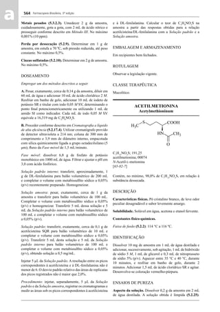 Farmacopeia Brasileira, 5ª edição
aa 564
Metais pesados (5.3.2.3). Umedecer 2 g da amostra,
cuidadosamente, gota a gota, com 2 mL de ácido nítrico e
prosseguir conforme descrito em Método III. No máximo
0,001% (10 ppm).
Perda por dessecação (5.2.9). Determinar em 1 g de
amostra, em estufa a 70 ºC, sob pressão reduzida, até peso
constante. No máximo 0,5%.
Cinzas sulfatadas (5.2.10). Determinar em 2 g de amostra.
No máximo 0,5%.
DOSEAMENTO
Empregar um dos métodos descritos a seguir.
A. Pesar, exatamente, cerca de 0,14 g da amostra, diluir em
60 mL de água e adicionar 10 mL de ácido clorídrico 2 M.
Resfriar em banho de gelo, adicionar 10 mL de iodeto de
potássio SR e titular com iodo 0,05 M SV, determinando o
ponto ﬁnal potenciometricamente ou utilizando 1 mL de
amido SI como indicador. Cada mL de iodo 0,05 M SV
equivale a 16,319 mg de C5
H9
NO3
S.
B. Proceder conforme descrito em Cromatograﬁa a líquido
de alta eﬁciência (5.2.17.4). Utilizar cromatógrafo provido
de detector ultravioleta a 214 nm; coluna de 300 mm de
comprimento e 3,9 mm de diâmetro interno, empacotada
com sílica quimicamente ligada a grupo octadecilsilano (5
μm); ﬂuxo da Fase móvel de 1,5 mL/minuto.
Fase móvel: dissolver 6,8 g de fosfato de potássio
monobásico em 1000 mL de água. Filtrar e ajustar o pH em
3,0 com ácido fosfórico.
Solução padrão interno: transferir, aproximadamente, 1
g de DL-fenilalanina para balão volumétrico de 200 mL
e completar o volume com metabissulﬁto sódico a 0,05%
(p/v) recentemente preparado. Homogeneizar.
Solução amostra: pesar, exatamente, cerca de 1 g da
amostra e transferir para balão volumétrico de 100 mL.
Completar o volume com metabissulﬁto sódico a 0,05%
(p/v) e homogeneizar. Transferir 5 mL dessa solução e 5
mL da Solução padrão interno para balão volumétrico de
100 mL e completar o volume com metabissulﬁto sódico
a 0,05% (p/v).
Solução padrão: transferir, exatamente, cerca de 0,1 g de
acetilcisteína SQR para balão volumétrico de 10 mL e
completar o volume com metabissulﬁto sódico a 0,05%
(p/v). Transferir 5 mL desta solução e 5 mL da Solução
padrão interno para balão volumétrico de 100 mL e
completar o volume com metabissulﬁto sódico a 0,05%
(p/v), obtendo solução a 0,5 mg/mL.
Injetar 5 μL da Solução padrão. A resolução entre os picos
correspondentes à acetilcisteína e à DL-fenilalanina não é
menor de 6. O desvio padrão relativo das áreas de replicatas
dos picos registrados não é maior que 2,0%.
Procedimento: injetar, separadamente, 5 μL da Solução
padrão e da Solução amostra, registrar os cromatogramas e
medir as áreas sob os picos correspondentes à acetilcisteína
e à DL-fenilalanina. Calcular o teor de C5
H9
NO3
S na
amostra a partir das respostas obtidas para a relação
acetilcisteína/DL-fenilalanina com a Solução padrão e a
Solução amostra.
EMBALAGEM E ARMAZENAMENTO
Em recipientes bem fechados.
ROTULAGEM
Observar a legislação vigente.
CLASSE TERAPÊUTICA
Mucolítico.
ACETILMETIONINA
Acetylmethioninum
C7
H13
NO3
S; 191,25
acetilmetionina; 00074
N-Acetil-L-metionina
[65-82-7]
Contém, no mínimo, 98,0% de C7
H13
NO3
S, em relação à
substância dessecada.
DESCRIÇÃO
Características físicas. Pó cristalino branco, de leve odor
peculiar desagradável e sabor levemente amargo.
Solubilidade. Solúvel em água, acetona e etanol fervente.
Constantes físico-químicas.
Faixa de fusão (5.2.2): 114 °C a 116 ºC.
IDENTIFICAÇÃO
Dissolver 10 mg de amostra em 1 mL de água destilada e
adicionar, sucessivamente, sob agitação, 1 mL de hidróxido
de sódio 5 M, 1 mL de glicerol e 0,3 mL de nitroprusseto
de sódio 5% (p/v). Aquecer entre 35 °C e 40 °C, durante
10 minutos, e resfriar em banho de gelo, durante 2
minutos. Adicionar 1,5 mL de ácido clorídrico SR e agitar.
Desenvolve-se coloração vermelho-púrpura.
ENSAIOS DE PUREZA
Aspecto da solução. Dissolver 0,2 g da amostra em 2 mL
de água destilada. A solução obtida é límpida (5.2.25).
Volume 2_18_07_11.indd 564Volume 2_18_07_11.indd 564 18/07/2011 09:26:2118/07/2011 09:26:21
 