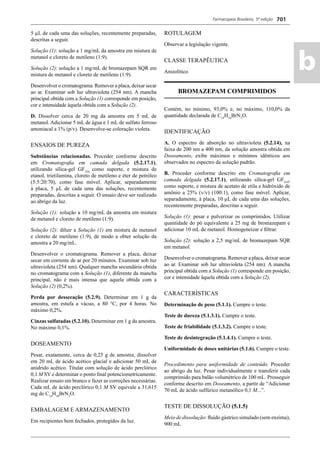 Farmacopeia Brasileira, 5ª edição
ab
701
5 μL de cada uma das soluções, recentemente preparadas,
descritas a seguir.
Solução (1): solução a 1 mg/mL da amostra em mistura de
metanol e cloreto de metileno (1:9).
Solução (2): solução a 1 mg/mL de bromazepam SQR em
mistura de metanol e cloreto de metileno (1:9).
Desenvolver o cromatograma. Remover a placa, deixar secar
ao ar. Examinar sob luz ultravioleta (254 nm). A mancha
principal obtida com a Solução (1) corresponde em posição,
cor e intensidade àquela obtida com a Solução (2).
D. Dissolver cerca de 20 mg da amostra em 5 mL de
metanol. Adicionar 5 mL de água e 1 mL de sulfato ferroso
amoniacal a 1% (p/v). Desenvolve-se coloração violeta.
ENSAIOS DE PUREZA
Substâncias relacionadas. Proceder conforme descrito
em Cromatograﬁa em camada delgada (5.2.17.1),
utilizando sílica-gel GF254,
como suporte, e mistura de
etanol, trietilamina, cloreto de metileno e éter de petróleo
(5:5:20:70), como fase móvel. Aplicar, separadamente
à placa, 5 μL de cada uma das soluções, recentemente
preparadas, descritas a seguir. O ensaio deve ser realizado
ao abrigo da luz.
Solução (1): solução a 10 mg/mL da amostra em mistura
de metanol e cloreto de metileno (1:9).
Solução (2): diluir a Solução (1) em mistura de metanol
e cloreto de metileno (1:9), de modo a obter solução da
amostra a 20 mg/mL.
Desenvolver o cromatograma. Remover a placa, deixar
secar em corrente de ar por 20 minutos. Examinar sob luz
ultravioleta (254 nm). Qualquer mancha secundária obtida
no cromatograma com a Solução (1), diferente da mancha
principal, não é mais intensa que aquela obtida com a
Solução (2) (0,2%).
Perda por dessecação (5.2.9). Determinar em 1 g da
amostra, em estufa a vácuo, a 80 °C, por 4 horas. No
máximo 0,2%.
Cinzas sulfatadas (5.2.10). Determinar em 1 g da amostra.
No máximo 0,1%.
DOSEAMENTO
Pesar, exatamente, cerca de 0,25 g de amostra, dissolver
em 20 mL de ácido acético glacial e adicionar 50 mL de
anidrido acético. Titular com solução de ácido perclórico
0,1 M SV e determinar o ponto ﬁnal potenciometricamente.
Realizar ensaio em branco e fazer as correções necessárias.
Cada mL de ácido perclórico 0,1 M SV equivale a 31,615
mg de C14
H10
BrN3
O.
EMBALAGEM E ARMAZENAMENTO
Em recipientes bem fechados, protegidos da luz.
ROTULAGEM
Observar a legislação vigente.
CLASSE TERAPÊUTICA
Ansiolítico
BROMAZEPAM COMPRIMIDOS
Contém, no mínimo, 93,0% e, no máximo, 110,0% da
quantidade declarada de C14
H10
BrN3
O.
IDENTIFICAÇÃO
A. O espectro de absorção no ultravioleta (5.2.14), na
faixa de 200 nm a 400 nm, da solução amostra obtida em
Doseamento, exibe máximos e mínimos idênticos aos
observados no espectro da solução padrão.
B. Proceder conforme descrito em Cromatograﬁa em
camada delgada (5.2.17.1), utilizando sílica-gel GF254
,
como suporte, e mistura de acetato de etila e hidróxido de
amônio a 25% (v/v) (100:1), como fase móvel. Aplicar,
separadamente, à placa, 10 μL de cada uma das soluções,
recentemente preparadas, descritas a seguir.
Solução (1): pesar e pulverizar os comprimidos. Utilizar
quantidade do pó equivalente a 25 mg de bromazepam e
adicionar 10 mL de metanol. Homogeneizar e ﬁltrar.
Solução (2): solução a 2,5 mg/mL de bromazepam SQR
em metanol.
Desenvolver o cromatograma. Remover a placa, deixar secar
ao ar. Examinar sob luz ultravioleta (254 nm). A mancha
principal obtida com a Solução (1) corresponde em posição,
cor e intensidade àquela obtida com a Solução (2).
CARACTERÍSTICAS
Determinação de peso (5.1.1). Cumpre o teste.
Teste de dureza (5.1.3.1). Cumpre o teste.
Teste de friabilidade (5.1.3.2). Cumpre o teste.
Teste de desintegração (5.1.4.1). Cumpre o teste.
Uniformidade de doses unitárias (5.1.6). Cumpre o teste.
Procedimento para uniformidade de conteúdo. Proceder
ao abrigo da luz. Pesar individualmente e transferir cada
comprimido para balão volumétrico de 100 mL. Prosseguir
conforme descrito em Doseamento, a partir de “Adicionar
70 mL de ácido sulfúrico metanólico 0,1 M...”.
TESTE DE DISSOLUÇÃO (5.1.5)
Meio de dissolução: ﬂuido gástrico simulado (sem enzima),
900 mL
Volume 2_18_07_11.indd 701Volume 2_18_07_11.indd 701 18/07/2011 09:26:4118/07/2011 09:26:41
 